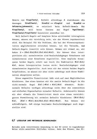 6 Nicht-monotones Schließen
Beweis von Fliegt(Tweety).
Aussagen Strauß(Tweety) ,
Gefiedertes_Lebewesen(x) , so
Enthält allerdings
Strauß(x) => .,Fliegt(x)
existiert kein
Fliegt(Tweety) , weil keine Instanz der
219
~ stattdessen die
und Strauß(x) =>
Default-Beweis für
Regel VogeHTweety) :
Fliegt(Tweety) jFliegt(Tweety) konsistent anwendbar is t.
Weil Default-Regeln auf komplexe Weise miteinander interagieren
können, müssen wir vorsichtig sein, wie das Wissen repräsentiert
wird. Ein Beispiel für die Probleme, die bei der Wissensrepräsen-
tation möglicherweise entstehen können, ist die Tatsache, daß
Default-Regeln transitiv sein können. Nehmen wir einmal an, wir
haben D = {R(x) :E(x)/E(x) ,E(x) :A(x)/A(x)}. Wir können dies inter-
pretieren als: normalerweise sind Realschulabgänger Erwachsene und
normalerweise sind Erwachsene Angestellte. Eine mögliche Konse-
quenz beider Regeln erhält man durch die Kombination R(x) :A(x)/
A(x) , deren Interpretation lauten würde: Realschulabgänger sind
normalerweise Angestellte. Auch wenn wir den ersten beiden Regeln
beipflichten, so müssen wir aber nicht unbedingt auch diese Kombi-
nation akzeptieren wollen.
Diese ungewollte Transitivität läßt sich auf zwei Möglichkeiten
blockieren. Zum einen könnten wir die zweite Default-Regel in die
nicht-normale Regel E(x): [,R(x) A A(x)J/A(x) abändern. Nicht-
normale Defaults verfügen allerdings nicht über die erwünschten
und einfachen Eigenschaften normaler Defaults. Andererseits können
wir aber oftmals die Transitivität durch eine etwas vorsichti-
gerere Formulierung mit normalen Defaults blockieren: {R(x) :E(x)/
E(x) , [E(x) A ,R(x) 1:A(x)/A(x) ,E(x) :,R(x)/,R(x)}. Nun können wir
schlußfolgern, daß einige bestimmte Realschulabgänger auch Ange-
stellte sind.
6.7 LITERATUR UNO HISTORISCHE BEf'ERKUNGEN
Beinahe jede interessante Anwendung in der KI setzt in irgendeiner
Weise nicht-monotones Schließen voraus, denn das Wissen, das KI-
 
