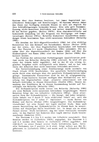 220 6 Nicht-monotones Schließen
Systeme über ihre Domänen besitzen, ist immer Gegenstand ver-
schiedener Änderungen und Erweiterungen. KI-Systeme müssen daher
das ihnen zur Verfügung stehende Wissen so weit wie möglich für
ihre Schlußfolgerungen verwenden können. Eine sehr gute Zusammen-
fassung nicht-monotonen Schließens und seiner Anwendungen in der
KI hat Reiter gegeben; [Reiter 1987b]. Eine charakteristische und
bedeutende Anwendung ist die Diagnose von Fertigungs- und Compu-
teranlagen [Reiter 1987a]. McCarthy diskutiert verschiedene Anwen-
dungen eines bestimmten Typs nicht-monotonen Schließens [McCarthy
1986] .
Die Annahme der Welt-Abgeschlossenheit (CWA) ist eine wichtige
Konvention bei dem Entwurf von Datenbanken. Reiter [Reiter 1978]
war der erste, der ihre Eigenschaften beschrieben und bewiesen
hat. Das Theorem 6.1 wurde [Shepherdson 1984] entnommen. Die An-
nahme über die Abgeschlossenheit der Domäne (DCA) und über die
Eindeutigkeit von Namen (UNA) sind von Reiter [Reiter 1980b] dis-
kutiert worden.
Das Problem der zahlreichen Vorbedingungen (qualification prob-
lem) wurde von McCarthy [McCarthy 1980] erörtert. Es wird oft als
einer der Gründe dafür angeführt, daß in der KI ein streng lo-
gisches Vorgehen nicht erfolgreich sein könnte, und es hat sehr
viele der Arbeiten über nicht-monotones Schließen motiviert.
Die Vervollständigung einer Prädikatmenge wurde erstmals von
Clark [Clark 1978] beschrieben. Die parallele Vervollständigung
wurde durch eine Analogie über die parallele Zirkumskription nahe-
gelegt. Taxonomische Hierarchien sind in der KI allgegenwärtig.
Mehrere frame-basierte Systeme verfügen über Hilfsmittel zur Ver-
erbung von Eigenschaften (engl. property inheritance) und zum
Default-Schließen in diesen Hierarchien [Stefik 1986]. Unsere An-
wendung des Prädikates An in diesem Zusammenhang beruht auf Vor-
schlägen von McCarthy [McCarthy 1986].
Die Zirkumskription wurde zuerst von McCarthy [McCarthy 1980]
als eine Methode nicht-monotonen Schließens vorgeschlagen. Unsere
Notation folgt der von Lifschitz [Lifschitz 1985a]. (Eine alter-
native Form der Zirkumskription -- die besagt, daß jeder vermeint-
liche Inhalt von P durch P' kein wirklicher Inhalt sei, weil die
Zirkumskription von P schon P' impliziert -- wurde Reiter von
Minker und Perlis [Minker 1984] vorgeschlagen). Die Zirkumskrip-
tionsformel ist eine Formel der Logik zweiter Stufe. Wenn auch
unsere Darstellung der Zirkumskription in diesem Buch im wesent-
lichen auf diejenigen Fälle beschränkt ist, in denen sie zu einer
Formel erster Stufe kollabiert, mag der Leser vielleicht versucht
sein, in das Kapitel bei Enderton über Logik zweiter Stufe hinein-
zuschauen [Enderton 1972].
Die Theoreme 6.4 bis 6.6 wurden von Lifschitz entwickelt. Ihre
Beweise werden in [Lifschitz 1987b] angegeben. Die Theoreme 6.5
und 6.6 werden ohne Beweis in [Lifschitz 1985a] angeführt. Daß
CIRC [ß ;P] zu einer Formel erster Stufe kollabieren kann, falls
alle Vorkommen von P positiv in ß sind, folgt sofort aus den Er-
gebnissen in [Lifschitz 1986c] und wurde auch in [Lifschitz 1987b]
bewiesen.
 