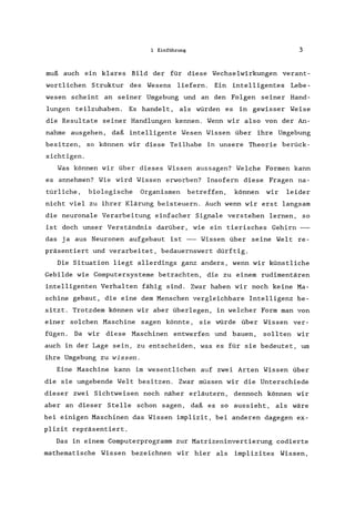 1 Einführung 3
muß auch ein klares Bild der für diese Wechselwirkungen verant-
wortlichen Struktur des Wesens liefern. Ein intelligentes Lebe-
wesen scheint an seiner Umgebung und an den Folgen seiner Hand-
lungen teilzuhaben. Es handelt, als würden es in gewisser Weise
die Resultate seiner Handlungen kennen. Wenn wir also von der An-
nahme ausgehen, daß intelligente Wesen Wissen über ihre Umgebung
besitzen, so können wir diese Teilhabe in unsere Theorie berück-
sichtigen.
Was können wir über dieses Wissen aussagen? Welche Formen kann
es annehmen? Wie wird Wissen erworben? Insofern diese Fragen na-
türliche, biologische Organismen betreffen, können wir leider
nicht viel zu ihrer Klärung beisteuern. Auch wenn wir erst langsam
die neuronale Verarbeitung einfacher Signale verstehen lernen, so
ist doch unser Verständnis darüber, wie ein tierisches Gehirn
das ja aus Neuronen aufgebaut ist -- Wissen über seine Welt re-
präsentiert und verarbeitet, bedauernswert dürftig.
Die Situation liegt allerdings ganz anders, wenn wir künstliche
Gebilde wie Computersysteme betrachten, die zu einem rudimentären
intelligenten Verhalten fähig sind. Zwar haben wir noch keine Ma-
schine gebaut, die eine dem Menschen vergleichbare Intelligenz be-
sitzt. Trotzdem können wir aber überlegen, in welcher Form man von
einer solchen Maschine sagen könnte, sie würde über Wissen ver-
fügen. Da wir diese Maschinen entwerfen und bauen, sollten wir
auch in der Lage sein, zu entscheiden, was es für sie bedeutet, um
ihre Umgebung zu wissen.
Eine Maschine kann im wesentlichen auf zwei Arten Wissen über
die sie umgebende Welt besitzen. Zwar müssen wir die Unterschiede
dieser zwei Sichtweisen noch näher erläutern, dennoch können wir
aber an dieser Stelle schon sagen, daß es so aussieht, als wäre
bei einigen Maschinen das Wissen implizit, bei anderen dagegen ex-
plizit repräsentiert.
Das in einem Computerprogramm zur Matrizeninvertierung codierte
mathematische Wissen bezeichnen wir hier als implizites Wissen,
 