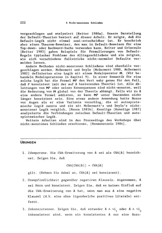 222 6 Nicht-monotones Schließen
vorgeschlagen und analysiert [Reiter 1980a]. Unsere Darstellung
der Defau1t-Theorien basiert auf dieser Arbeit. Er zeigte, daß die
Defau1t-Logik nicht - einmal semi-entscheidbar ist. Er beschrieb
aber einen Theorem-Beweiser, den man in Default-Beweisen für eine
Top-down- oder Backward-Suche verwenden kann. Reiter und Criscoulo
[Reiter 1983] gaben Beispiele für Formulierungen von Defau1t-
Regeln typischer Probleme des Alltagsschließens und sie zeigten,
wie sich verschiedene Fallstricke nicht-normaler Defau1ts ver-
meiden lassen.
Andere Methoden nicht-monotonen Sch1ießens sind ebenfalls vor-
geschlagen worden. McDermott und Doyle [McDermott 1980, McDermott
1982] definierten eine Logik mit einem Hodaloperator M. (Wir be-
handeln Modaloperatoren in Kapitel 9). In einer Semantik für eine
solche Logik hat die Formel HP den Wert wahr genau für den Fall,
daß P konsistent (mit der auf A basierenden Theorie) ist. Alle Ab-
leitungen von MP oder seiner Konsequenzen sind nicht-monoton, weil
die Bedeutung von M global von der Theorie abhängt. Falls wir zu A
eine andere Formel addieren, so kann HP unter Umständen nicht
länger konsistent sein. Eine etwas andere Anwendung hatte Moore
vor Augen als er eine Variante vorschlug, die er autoepiste-
mische Logik nannte und sie mit McDermott's und Doy1e's nicht-
monotoner Logik verglich, [Moore 1985b]. Konolige [Konolige 1987]
analysierte die Verbindungen zwischen Default-Theorien und auto-
epistemischer Logik.
Weitere Arbeiten sind in den Proceedings des Workshops über
nicht-monotones Schließen erschienen, [Nonmonotonie 1984].
ÜBUNGEN
1. Idempotenz. Die CWA-Erweiterung von A sei als CWA[A) bezeich-
net. Zeigen Sie, daß
CWA[CWA[A)) = CWA[A)
gilt. (Nehmen Sie dabei an, CWA[A) sei konsistent).
2. Unempfindlichkeit gegenüber negativen Klauseln. Angenommen, A
sei Horn und konsistent. Zeigen Sie, daß es keinen Einfluß auf
die CWA-Erweiterung von A hat, wenn man aus A eine negative
Klausel (d.h. eine ohne irgendwelche positiven Literale) ent-
fernt.
3. Inkonsistenzen. Zeigen Sie, daß entweder A A,L oder A A ,L
1 2
inkonsistent sind, wenn ein konsistentes A nur eine Horn-
 