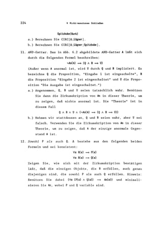 224 6 Nicht-monotones Schließen
Spitzbube(Bork)
a.) Berechnen Sie CIRC[A;L~er].
b.) Berechnen Sie CIRC[A;Lügner;Spitzbube].
11. AND-Gatter. Das in Abb. 6.2 abgebildete AND-Gatter A läßt sich
durch die folgenden Formel beschreiben:
12.
,An(A) ~ (Q A R ~ U)
(Außer wenn A anormal ist, wird U durch Q und R impliziert. Es
bezeichne Q die Proposition, "Eingabe 1 ist eingeschalte", R
die Proposition "Eingabe 2 ist eingeschaltet" und U die Propo-
sition "Die Ausgabe ist eingeschaltet.")
a.) Angenommen, Q, Rund U seien tatsächlich wahr. Benützen
Sie dann die Zirkumskription von An in dieser Theorie, um
zu zeigen, daß nichts anormal ist. Die "Theorie" ist in
diesem Fall
Q ARA U A (,An(A) ~ (Q A R ~ U»
b.) Nehmen wir stattdessen an, Q und R seien wahr, aber U sei
falsch. Verwenden Sie die Zirkumskription von An in dieser
Theorie, um zu zeigen, daß A der einzige anormale Gegen-
stand A ist.
Sowohl P als auch Q. A bestehe aus den folgenden beiden
Formeln und sei konsistent:
Vx R(x) ~ P(x)
Vx R(x) ~ Q(x)
Zeigen Sie, wie sich mit der Zirkumskription bestätigen
läßt, daß die einzigen Objekte, die R erfüllen, auch genau
diejenigen sind, die sowohl P als auch Q erfüllen. Hinweis:
Benützen Sie dabei (Vx (P(x) A Q(x» ~ An(x» und minimali-
sieren Sie An, wobei P und Q variable sind.
 