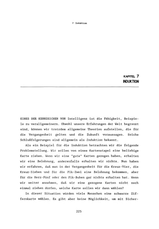 7 Induktion
KAPITEL 7
INDUKTION
EINES DER KENNZEICHEN VON Intelligenz ist die Fähigkeit, Beispie-
le zu verallgemeinern. Obwohl unsere Erfahrungen der Welt begrenzt
sind, können wir trotzdem allgemeine Theorien aufstellen, die für
die Vergangenheit gelten und die Zukunft voraussagen. Solche
Schlußfolgerungen sind allgemein als Induktion bekannt.
Als ein Beispiel für die Induktion betrachten wir die folgende
Problemstellung. Wir sollen von einem Kartenstapel eine beliebige
Karte ziehen. Wenn wir eine "gute" Karten gezogen haben, erhalten
wir eine Belohnung, anderenfalls erhalten wir nichts. Nun haben
wir erfahren, daß man in der Vergangenheit für die Kreuz-Vier, die
Kreuz-Sieben und für die Pik-Zwei eine Belohnung bekommen, aber
für die Herz-Fünf oder den Pik-Buben gar nichts erhalten hat. Wenn
wir weiter annehmen, daß wir eine gezogene Karten nicht noch
einmal ziehen dürfen, welche Karte sollen wir dann wählen?
In dieser Situation würden viele Menschen eine schwarze Zif-
fernkarte wählen. Es gibt aber keine Möglichkeit, um mit Sicher-
225
 