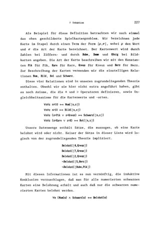 7 Induktion 227
Als Beispiel für diese Definition betrachten wir noch einmal
das oben geschilderte Spielkartenproblem. Wir bezeichnen jede
Karte im Stapel durch einen Term der Form [p,~], wobei p den Wert
und ~ die Art der Karte bezeichnet.
Zahlen bei Ziffern- und durch Bube,
Der Kartenwert wird durch
Dame und König bei Bild-
karten angeben. Die Art der Karte beschreiben wir mit den Konstan-
ten Pik für Pik, Karo für Karo, Kreuz für Kreuz und Herz für Herz.
Zur Beschreibung der Karten verwenden wir die einstelligen Rela-
tionen Nwn, Bild, Rot und Schwarz.
Diese vier Relationen sind in unseren zugrundeliegenden Theorie
enthalten. Obwohl wir sie hier nicht extra angeführt haben, gibt
es noch Axiome, die die ~ und> Operatoren definieren, sowie Un-
gleichheitsaxiome für die Kartenwerte und -arten.
YnYz n~10 ~ Nwo( [n,z])
YnYz n>10 ~ Bild( [n, z])
YnYz (z=Pik v z=Kreuz) ~ Schwarz( [n, z])
YnYz (z=Karo v z=H) ~ Rot( [n,z])
Unsere Datenmenge enthält Sätze, die aussagen, ob eine Karte
belohnt wird oder nicht. Keiner der Sätze in dieser Liste wird lo-
gisch von der zugrundeliegenden Theorie impliziert.
Belohnt( [4,Kreuz])
Belohnt( [7,Kreuz])
Belohnt( [2,Kreuz])
,Belohnt( [5,Herz])
,Belohnt( [Bube,Pik])
Mit diesen Informationen ist es nun vernünftig, die induktive
Konklusion vorzuschlagen, daß man für alle numerierten schwarzen
Karten eine Belohnung erhält und auch daß nur die schwarzen nume-
rierten Karten belohnt werden.
Yx (Nwn(x) A Schwarz(x) <=> Belohnt(x)
 