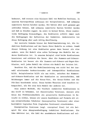 7 Induktion 229
bedeutet, daß erstere eine kleinere Zahl von Modellen besitzen. In
unserem Kartenproblem schlossen wir beispielsweise, daß schwarze
numerierte Karten belohnt werden. Wir hätten aber auch genauso gut
schließen können, daß schwarze numerierte Karten belohnt werden
und daß es draußen regnet. Es stört in keiner Weise, diese zusätz-
liche Bedingung hinzuzufügen; die Konklusion erfüllt immer noch
die Bedingungen der Definition der Induktion. Andererseits ist
diese Bedingung aber auch völlig überflüssig.
Der zentrale Gedanke hinter der Modellmaximierung ist, die in-
duktiven Konklusionen auf der Basis ihrer Modelle zu ordnen. Gemäß
dieser Ordnung ist eine Konklusion genau dann besser als eine
andere, wenn ihr Modell eine echte Teilmenge des Modells der an-
deren Konklusion ist. In unserem Beispiel sind beide Konklusionen
konsistent und erklären die Daten. Aber die Nummern-und-Schwarz-
Konklusion ist besser als die Nummern-und-Schwarz-und-Regen-Kon-
klusion, weil jedes Modell der ersten ein Modell der letzten ist.
Beachten Sie, daß die Modellmaximierung uns nicht bei der Aus-
wahl miteinander konkurrierender und inkompatibler Konklusionen
hilft. Beispielsweise hilft sie uns nicht, zwischen der Nummern-
und-Schwarz-Konklusion und der Konklusion zu unterscheiden, daß
Belohnungen immer auf die Kreuz-Vier, die Kreuz-Sieben und die
Pik-Zwei beschränkt seien. Diese beiden Theorien sind insofern in-
kompatibel, als die eine kein Modell der anderen ist.
Eine andere Methode, die Vielfalt induktiver Konklusionen in
den Griff zu bekommen, ist theoretisches Vorwissen. Anstatt alle
Sätze des Prädikatenkalküls als potentielle Konklusionen in Be-
tracht zu ziehen, können wir unsere Kandidaten auf Formeln mit ei-
nem entsprechenden Vokabular (konzeptuelles Vorwissen) oder einer
bestimmten logischen Form (logisches Vorwissen) einschränken.
Konzeptuelles Vorwissen (engl. conceptual bias) ist ein Bei-
spiel für eine Akzeptanzbedingung induktiver Konklusionen. Die
Idee dahinter ist, die Zahl der annehmbaren Konklusionen auf sol-
 