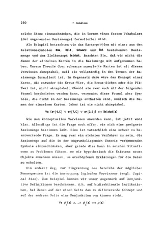 230 7 Induktion
solche Sätze einzuschränken, die in Termen eines festen Vokabulars
(der sogenannten Basismenge) formulierbar sind.
Als Beispiel betrachten wir das Kartenproblem mit einer aus den
Relationssymbolen Num, Bild, Schwarz und Rot bestehenden Basis-
menge und dem Zielkonzept Belohnt. Beachten Sie, daß wir nicht die
Namen der einzelnen Karten in die Basismenge mit aufgenommen ha-
ben. Unsere Theorie über schwarze numerierte Karten ist mit diesem
Vorwissen akzeptabel, weil sie vollständig in den Termen der Ba-
sismenge formuliert ist. Im Gegensatz dazu wäre das Konzept einer
Karte, die entweder die Kreuz-Vier, die Kreuz-Sieben oder die Pik-
Zwei ist, nicht akzeptabel. Obwohl sie zwar auch mit der folgenden
Formel beschrieben werden kann, verwendet diese Formel aber Sym-
bole, die nicht in der Basismenge enthalten sind, nämlich die Na-
men der einzelnen Karten. Daher ist sie nicht akzeptabel.
Vx (x=[4,C) v x=[7,C) v x=[2,SJ) ~ Belohnt(x)
Wie man konzeptuelles Vorwissen anwenden kann, ist jetzt wohl
klar. Allerdings ist die Frage noch offen, wie sich eine geeignete
Basismenge bestimmen läßt. Dies ist tatsächlich eine schwer zu be-
antwortende Frage. Es mag zwar ein sicheres Verfahren zu sein, die
Basismenge auf die in der zugrundeliegenden Theorie vorkommenden
Symbole einzuschränken, aber gerade dies kann in solchen Situati-
onen zu Problemen führen, wo wir hypothetisch die Existenz neuer
Objekte annehmen müssen, um erschöpfende Erklärungen für die Daten
zu erhalten.
Ein anderer Weg, zur Eingrenzung des Bereichs der möglichen
Konsequenzen ist die Ausnutzung logischen Vorwissens (engl. logi-
cal bias). Zum Beispiel können wir unser Augenmerk auf konjunk-
tive Definitionen beschränken, d.h. auf bidirektionale Implikatio-
nen, bei denen auf der einen Seite das zu definierende Konzept und
auf der anderen Seite eine Konjunktion von Atomen steht.
Vx </> (x) /... / </> (x) ~ p(x)
1 n
 