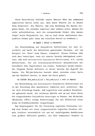 7 Induktion 231
Diese Restriktion schließt unsere Theorie über die schwarzen
numerierten Karten nicht aus, denn diese Theorie ist in dieser
Form formuliert. Die Theorie, daß eine Belohnung für Karten ver-
geben würde, die entweder numeriert oder schwarz seien, können wir
nicht aufrechthalten, weil die entsprechende Formel (die daraus
folgt) keine Konjunktion ist, und es auch keine äquivalente kon-
junktive Formel gibt (ohne die einzelnen Karten zu erwähnen.)
Ix Num(x) v Rot(x) = Belohnt(x)
Die Einschränkung auf konjunktive Definitionen ist sehr re-
striktiv und macht die Definition gemeinsamer Konzepte, wie zum
Beispiel ein "Paar" beim Pokern, unmöglich. Dieses Problem läßt
sich aber beseitigen, wenn wir unserer Sprache dahingehend erwei-
tern, daß auch existenzielle konjunktive Definitionen, d.h. solche
Definitionen, die als existenzquantifizierte Konjunktionen mit
Gleichheit oder Ungleichheit von Atomen, formuliert werden können.
Die folgende Formel definiert in dieser Sprache den Begriff des
Paares. Die Teil_von-Relation besteht dabei zwischen eine.r Karte
und der Handvoll Karten, zu denen die Karte gehört.
Ix (3n3s3t Teil_von( [n, s J), x) A Teil_von( [n, t J} A s*t) = Paar(x)
Die Beschränkung auf existenzielle konjunktive Definitionen ist
in der Forschung über maschinelle Induktion weit verbreitet. Man
ist sich allerdings bewußt, daß eigentlich eine größere Flexibili-
tät gebräucht würde. Als teilweise Abhilfe und um auf diese Weise
die eingeschränkte Disjunktion beseitigen zu können, hat Micha1ski
[Michalski 1983c] einige Erweiterungen für die Definition eines
Atoms im Prädikatenkalkül vorgeschlagen.
Das Hauptargument für die Verwendung logischen Vorwissens ist,
daß eine Formel mit einer eingeschränkten logischen Struktur oft-
mals leichter verständlich ist und bei nachfolgenden Deduktionen
eine größere Effizienz gewährt, als dies komplexere Formeln zu
 