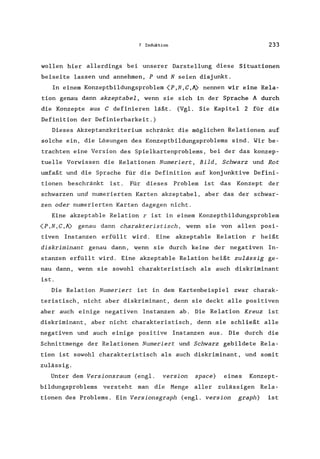7 Induktion 233
wollen hier allerdings bei unserer Darstellung diese Situationen
beiseite lassen und annehmen, P und N seien disjunkt.
In einem Konzeptbildungsproblem (P,N,C,A) nennen wir eine Rela-
tion genau dann akzeptabel, wenn sie sich in der Sprache A durch
die Konzepte aus C definieren läßt. (Vgl. Sie Kapitel 2 für die
Definition der Definierbarkeit.)
Dieses Akzeptanzkriterium schränkt die möglichen Relationen auf
solche ein, die Lösungen des Konzeptbildungsproblems sind. Wir be-
trachten eine Version des Spielkartenproblems, bei der das konzep-
tuelle Vorwissen die Relationen Numeriert, Bild, Schwarz und Rot
umfaßt und die Sprache für die Definition auf konjunktive Defini-
tionen beschränkt ist. Für dieses Problem ist das Konzept der
schwarzen und numerierten Karten akzeptabel, aber das der schwar-
zen oder numerierten Karten dagegen nicht.
Eine akzeptable Relation r ist in einem Konzeptbildungsproblem
(P ,N, C,A) genau dann charakteristisch, wenn sie von allen posi-
tiven Instanzen erfüllt wird. Eine akzeptable Relation r heißt
diskriminant genau dann, V{enn sie durch keine der negativen In-
stanzen erfüllt wird. Eine akzeptable Relation heißt zulässig ge-
nau dann, wenn sie sowohl charakteristisch als auch diskriminant
ist.
Die Relation Numeriert ist in dem Kartenbeispiel zwar charak-
teristisch, nicht aber diskriminant, denn sie deckt alle positiven
aber auch einige negativen Instanzen ab. Die Relation Kreuz ist
diskriminant, aber nicht charakteristisch, denn sie schließt alle
negativen und auch einige positive Instanzen aus. Die durch die
Schnittmenge der Relationen Numeriert und Schwarz gebildete Rela-
tion ist sowohl charakteristisch als auch diskriminant, und somit
zulässig.
Unter dem Versionsraum (engl. version space) eines Konzept-
bildungsproblems versteht man die Menge aller zulässigen Rela-
tionen des Problems. Ein Versionsgraph (engl. version graph) ist
 