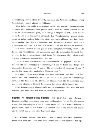 7 Induktion 237
zeptbildung durch einen Prozeß, den man als Kandidateneliminierung
bezeichnet, immer wieder revidieren.
Eine Relation heißt ein minimal (d.h. ein maximal spezifisches)
Element des Versionsraums genau dann, wenn es keine andere Rela-
tion im Versionsraum gibt, die weniger allgemein ist. Eine Rela-
tion heißt ein maximales Element des Versionsraums genau dann,
wenn es keine andere Relation gibt, die noch allgemeiner ist. Bei-
spielsweise ist die 4k-Re1ation ein minimales Element des Ver-
sionsraums aus Abb. 7.1 und die bb-Re1ation ein maximales Element.
Ein Versionsraum heißt genau dann wohlstrukturiert , wenn jede
Kette von Relationen ein maximales und ein minimales Element be-
sitzt. Es ist einleuchtend, daß jeder Versionsraum über einem end-
lichen Universum wohlstrukturiert ist.
Ist ein wohlstrukturierter Versionsraum V gegeben, so defi-
nieren wir die spezifische Grenzmenge S von V durch die Menge der
minimalen Elemente von V sowie die allgemeine Grenzmenge A von V
durch die Menge der maximalen Elemente von V.
Die spezifische Grenzmenge des Versionsraums aus Abb. 7.1 be-
steht aus der einzelnen Relation k4; die allgemeine Grenzmenge
enthält die Relation bb. Obwohl in diesem Fall die Grenzmengen nur
aus einem einzigen Element bestehen, ist dies nicht immer so.
Eine interessante Eigenschaft der Grenzmengen ist, daß sie den
zugehörigen Versionsraum auch wirklich begrenzen.
THECREM 7.1 (GRENZMENGEN-THECREM) Sei (p,N,e ,A) ein Konzept-
bildungsproblem bestehend aus dem wohlstrukturierten Versionsraum
V und den Grenzmengen Sund A. Dann existiert in V eine Relation r
genau dann, wenn diese durch ein Element aus S von unten und durch
ein Element aus A von oben begrenzt wird.
Mit anderen Worten, man erhält ein Element des Versionsraums,
indem man eine endliche Zahl von Kanten von einem Element der spe-
 