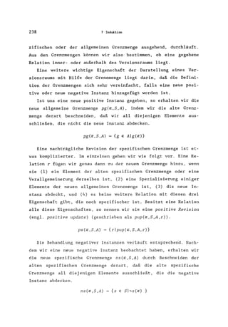 238 7 Induktion
zifischen oder der allgemeinen Grenzmenge ausgehend, durchläuft.
Aus den Grenzmengen können wir also bestimmen, ob eine gegebene
Relation inner- oder außerhalb des Versionsraums liegt.
Eine weitere wichtige Eigenschaft der Darstellung eines Ver-
sionsraums mit Hilfe der Grenzmenge liegt darin, daß die Defini-
tion der Grenzmengen sich sehr vereinfacht, falls eine neue posi-
tive oder neue negative Instanz hinzugefügt worden ist.
Ist uns eine neue positive Instanz gegeben, so erhalten wir die
neue allgemeine Grenzmenge pg(a;,S,A) , indem wir die alte Grenz-
menge derart beschneiden, daß wir all diejenigen Elemente aus-
schließen, die nicht die neue Instanz abdecken.
pg(a;,S,A) = {g e Alg(a;)}
Eine nachträgliche Revision der spezifischen Grenzmenge ist et-
was komplizierter. Im einzelnen gehen wir wie folgt vor. Eine Re-
lation r fügen wir genau dann zu der neuen Grenzmenge hinzu, wenn
sie (1) ein Element der alten spezifischen Grenzmenge oder eine
Verallgemeinerung derselben ist, (2) eine Spezialisierung einiger
Elemente der neuen allgemeinen Grenzmenge ist, (3) die neue In-
stanz abdeckt, und (4) es keine weitere Relation mit diesen drei
Eigenschaft gibt, die noch spezifischer ist. Besitzt eine Relation
alle diese Eigenschaften, so nennen wir sie eine positive Revision
(eng1. positive update) (geschrieben als pup(a;,S,A,r)).
ps(a;,S,A) = {rlpup(a;,S,A,r)}
Die Behandlung negativer Instanzen verläuft entsprechend. Nach-
dem wir eine neue negative Instanz beobachtet haben, erhalten wir
die neue spezifische Grenzmenge ns (a;, S ,A) durch Beschneiden der
a1 ten spezifischen Grenzmenge derart, daß die alte spezifische
Grenzmenge all diejenigen Elemente ausschließt, die die negative
Instanz abdecken.
ns(a;,S,A) {s e Shs(a;) }
 