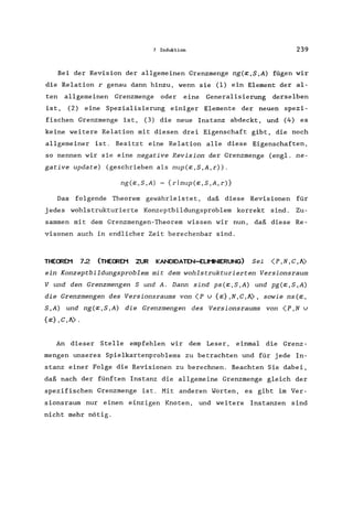 7 Induktion 239
Bei der Revision der allgemeinen Grenzmenge ng(~,S,A) fügen wir
die Relation r genau dann hinzu, wenn sie (1) ein Element der al-
ten allgemeinen Grenzmenge oder eine Generalisierung derselben
ist, (2) eine Spezialisierung einiger Elemente der neuen spezi-
fischen Grenzmenge ist, (3) die neue Instanz abdeckt, und (4) es
keine weitere Relation mit diesen drei Eigenschaft gibt, die noch
allgemeiner ist. Besitzt eine Relation alle diese Eigenschaften,
so nennen wir sie eine negative Revision der Grenzmenge (engl. ne-
gative update) (geschrieben als nup(x,S,A,r».
ng(x,S,A) = {rlnup(x,S,A,r)}
Das folgende Theorem gewährleistet, daß diese Revisionen für
jedes wohlstrukturierte Konzeptbildungsproblem korrekt sind. Zu-
sammen mit dem Grenzmengen-Theorem wissen wir nun, daß diese Re-
visonen auch in endlicher Zeit berechenbar sind.
THEOREM 7.2 (THEOREM ZUR KANDIDATEN-ELlI'1NIERUNG) Sei (P ,N , C , A)
ein Konzeptbildungsproblem mit dem wohlstrukturierten Versionsraum
V und den Grenzmengen Sund A. Dann sind pS(X,S,A) und pg(X,S,A)
die Grenzmengen des Versionsraums von (P v {x},N,C,A), sowie ns(x,
S,A) und ng(x,S,A) die Grenzmengen des Versionsraums von (P,N v
{x} ,C,A).
An dieser Stelle empfehlen wir dem Leser, einmal die Grenz-
mengen unseres Spielkartenproblems zu betrachten und für jede In-
stanz einer Folge die Revisionen zu berechnen. Beachten Sie dabei,
daß nach der fünften Instanz die allgemeine Grenzmenge gleich der
spezifischen Grenzmenge ist. Mit anderen Worten, es gibt im Ver-
sionsraum nur einen einzigen Knoten, und weitere Instanzen sind
nicht mehr nötig.
 