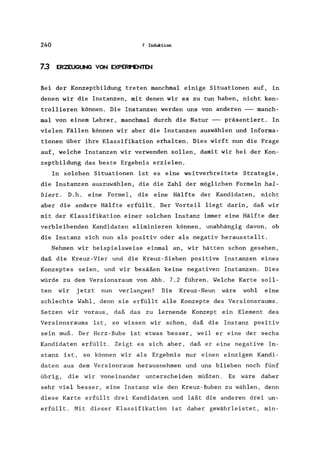 240 7 Induktion
7.3 ERZEUGUNG VON EXPERt'ENTEN
Bei der Konzeptbildung treten manchmal einige Situationen auf, in
denen wir die Instanzen, mit denen wir es zu tun haben, nicht kon-
trollieren können. Die Instanzen werden uns von anderen -- manch-
mal von einem Lehrer, manchmal durch die Natur -- präsentiert. In
vielen Fällen können wir aber die Instanzen auswählen und Informa-
tionen über ihre Klassifikation erhalten. Dies wirft nun die Frage
auf, welche Instanzen wir verwenden sollen, damit wir bei der Kon-
zeptbildung das beste Ergebnis erzielen.
In solchen Situationen ist es eine weitverbreitete Strategie,
die Instanzen auszuwählen, die die Zahl der möglichen Formeln hal-
biert. D. h. eine Formel, die eine Hälfte der Kandidaten, nicht
aber die andere Hälfte erfüllt. Der Vorteil liegt darin, daß wir
mit der Klassifikation einer solchen Instanz immer eine Hälfte der
verbleibenden Kandidaten eliminieren können, unabhängig davon, ob
die Instanz sich nun als positiv oder als negativ herausstellt.
Nehmen wir beispielsweise einmal an, wir hätten schon gesehen,
daß die Kreuz-Vier und die Kreuz-Sieben positive Instanzen eines
Konzeptes seien, und wir besäßen keine negativen Instanzen. Dies
würde zu dem Versionsraum von Abb. 7.2 führen. Welche Karte soll-
ten wir jetzt nun verlangen? Die Kreuz-Neun wäre wohl eine
schlechte Wahl, denn sie erfüllt alle Konzepte des Versionsraums.
Setzen wir voraus, daß das zu lernende Konzept ein Element des
Versionsraums ist, so wissen wir schon, daß die Instanz positiv
sein muß. Der Herz-Bube ist etwas besser, weil er eine der sechs
Kandidaten erfüllt. Zeigt es sich aber, daß er eine negative In-
stanz ist, so können wir als Ergebnis nur einen einzigen Kandi-
daten aus dem Versionraum herausnehmen und uns blieben noch fünf
übrig, die wir voneinander unterscheiden müßten. Es wäre daher
sehr viel besser, eine Instanz wie den Kreuz-Buben zu wählen, denn
diese Karte erfüllt drei Kandidaten und läßt die anderen drei un-
erfüllt. Mit dieser Klassifikation ist daher gewährleistet, min-
 