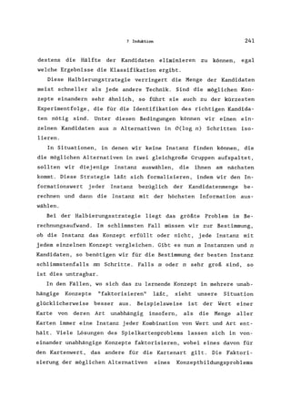 7 Induktion 241
destens die Hälfte der Kandidaten eliminieren zu können, egal
welche Ergebnisse die Klassifikation ergibt.
Diese Halbierungstrategie verringert die Menge der Kandidaten
meist schneller als jede andere Technik. Sind die möglichen Kon-
zepte einandern sehr ähnlich, so führt sie auch zu der kürzesten
Experimentfolge, die für die Identifikation des richtigen Kandida-
ten nötig sind. Unter diesen Bedingungen können wir einen ein-
zelnen Kandidaten aus n Alternativen in O(log n) Schritten iso-
lieren.
In Situationen, in denen wir keine Instanz finden können, die
die möglichen Alternativen in zwei gleichgroße Gruppen aufspaltet,
sollten wir diej enige Instanz auswählen, die ihnen am nächsten
kommt. Diese Strategie läßt sich formalisieren, indem wir den In-
formationswert jeder Instanz bezüglich der Kandidatenmenge be-
rechnen und dann die Instanz mit der höchsten Information aus-
wählen.
Bei der Halbierungsstrategie liegt das größte Problem im Be-
rechnungsaufwand. Im schlimmsten Fall müssen wir zur Bestimmung,
ob die Instanz das Konzept erfüllt oder nicht, jede Instanz mit
jedem einzelnen Konzept vergleichen. Gibt es nun m Instanzen und n
Kandidaten, so benötigen wir für die Bestimmung der besten Instanz
schlimmstenfalls mn Schritte. Falls moder n sehr groß sind, so
ist dies untragbar.
In den Fällen, wo sich das zu lernende Konzept in mehrere unab-
hängige Konzepte "faktorisieren" läßt, sieht unsere Situation
glücklicherweise besser aus. Beispielsweise ist der Wert einer
Karte von deren Art unabhängig insofern, als die Menge aller
Karten immer eine Instanz jeder Kombination von Wert und Art ent-
hält. Viele Lösungen des Spielkartenproblems lassen sich in von-
einander unabhängige Konzepte faktorisieren, wobei eines davon für
den Kartenwert , das andere für die Kartenart gilt. Die Faktori-
sierung der möglichen Alternativen eines Konzeptbildungsproblems
 