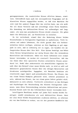 1 Einführung 5
gerungsprozesse, die zusätzliches Wissen ableiten können, erwei-
tern. Schließlich kann auch von introspektiven Programmen auf de-
klaratives Wissen zugegriffen werden, so daß eine Maschine für
sich (und für andere) Fragen über das stellen kann, was sie weiß.
Für all diese Vorteile muß man allerdings einen Preis bezahlen.
Die Anwendung von deklarativem Wissen ist aufwendiger und lang-
samer, als wenn man prozedurales Wissen direkt einsetzt. Wir geben
damit die Effizienz auf, um Flexibilität zu erzielen.
Es ist verlockend, einmal über die Bedeutung dieser beiden
Wissensformen in biologischen Organismen zu spekulieren. Viele In-
sekten und andere Lebewesen, die nicht gerade über ein hochent-
wickeltes Gehirn verfügen, scheinen an ihre Umgebung so gut ange-
paßt zu sein, daß es schwierig ist zu sagen, sie besäßen ein um-
fangreiches Wissen über ihre Welt. Eine Spinne benötigt zum Weben
ihres Netzes beispielsweise nur wenig Wissen über die verwendeten
Materialien und Strukturen. Haben wir diese Lebewesen erst einmal
besser verstanden, so werden wir eventuell feststellen, daß das
von ihnen über ihre speziellen Nischen entwickelte Wissen proze-
dural ist. Denkt aber andererseits ein menschlicher Ingenieur be-
wußt über den Entwurf einer neuen Brücke nach, so wird er wohl auf
deklarativ gespeichertes Wissen über die nötigen Materialien und
Strukturen zurückgreifen. Zugegeben, wir Menschen benützen oft
(vielleicht sogar immer) auch prozedurales Wissen. Das Wissen, das
von einern Tennis-Champion gebraucht wird, scheint prozedural zu
sein, während das Wissen, das von einem guten Lehrer gelehrt wird,
deklarativ zu sein scheint. Vielleicht erleichtert es den Biologen
und Psychologen die Beschreibung des Wissens biologischer Lebe-
wesen, wenn diese Unterscheidung zwischen deklarativem und proze-
duralern Wissen auch von den Informatikern besser verstanden wird.
Intelligente Maschinen werden auf jeden Fall werden beides be-
nötigen: sowohl prozedurales als auch deklaratives Wissen. Wenn
wir also diese beiden Wissensformen studieren möchten, so scheinen
wir vor dem Problem zu stehen, uns mit der gesamten Bandbreite der
 
