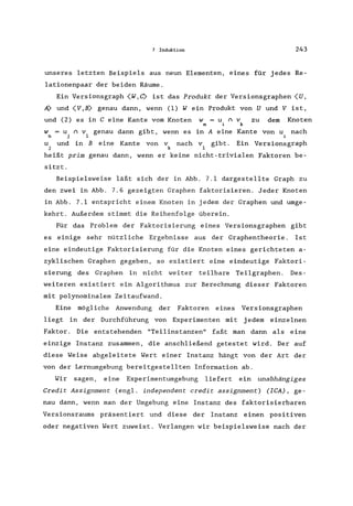 7 Induktion 243
unseres letzten Beispiels aus neun Elementen, eines für jedes Re-
lationenpaar der beiden Räume.
Ein Versionsgraph (W,e> ist das Produkt der Versionsgraphen (U,
A) und (V,B> genau dann, wenn (1) Wein Produkt von U und V ist,
und (2) es in C eine Kante vom Knoten w = u n v
m i k
zu dem Knoten
w = u n vi genau dann gibt, wenn es in A eine Kante von u nach
n j i
U und in B eine Kante von v nach v gibt. Ein Versionsgraph
j k 1
heißt prim genau dann, wenn er keine nicht-trivialen Faktoren be-
sitzt.
Beispielsweise läßt sich der in Abb. 7.1 dargestellte Graph zu
den zwei in Abb. 7.6 gezeigten Graphen faktorisieren. Jeder Knoten
in Abb. 7.1 entspricht einem Knoten in jedem der Graphen und umge-
kehrt. Außerdem stimmt die Reihenfolge überein.
Für das Problem der Faktorisierung eines Versionsgraphen gibt
es einige sehr nützliche Ergebnisse aus der Graphentheorie . Ist
eine eindeutige Faktorisierung für die Knoten eines gerichteten a-
zyklischen Graphen gegeben, so existiert eine eindeutige Faktori-
sierung des Graphen in nicht weiter teilbare Teilgraphen. Des-
weiteren existiert ein Algorithmus zur Berechnung dieser Faktoren
mit polynominalem Zeitaufwand.
Eine mögliche Anwendung der Faktoren eines Versionsgraphen
liegt in der Durchführung von Experimenten mit jedem einzelnen
Faktor. Die entstehenden "Teilinstanzen" faßt man dann als eine
einzige Instanz zusammen, die anschließend getestet wird. Der auf
diese Weise abgeleitete Wert einer Instanz hängt von der Art der
von der Lernumgebung bereitgestellten Information ab.
Wir sagen, eine Experimentumgebung liefert ein unabhängiges
Credit Assignment (engl. independent credit assignment) (ICA) , ge-
nau dann, wenn man der Umgebung eine Instanz des faktorisierbaren
Versionsraums präsentiert und diese der Instanz einen positiven
oder negativen Wert zuweist. Verlangen wir beispielsweise nach der
 
