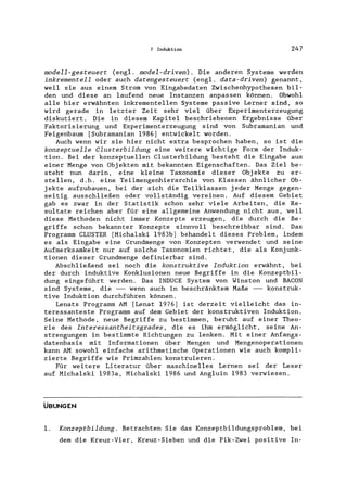 7 Induktion 247
modell-gesteuert (engl. model-driven). Die anderen Systeme werden
inkrementeil oder auch datengesteuert (engl. data-driven) genannt,
weil sie aus einem Strom von Eingabedaten Zwischenhypothesen bil-
den und diese an laufend neue Instanzen anpassen können. Obwohl
alle hier erwähnten inkrementelIen Systeme passive Lerner sind, so
wird gerade in letzter Zeit sehr viel über Experimenterzeugung
diskutiert. Die in diesem Kapitel beschriebenen Ergebnisse über
Faktorisierung und Experimenterzeugung sind von Subramanian und
Feigenbaum [Subramanian 1986] entwickelt worden.
Auch wenn wir sie hier nicht extra besprochen haben, so ist die
konzeptuelle Clusterbildung eine weitere wichtige Form der Induk-
tion. Bei der konzeptuellen Clusterbildung besteht die Eingabe aus
einer Menge von Objekten mit bekannten Eigenschaften. Das Ziel be-
steht nun darin, eine kleine Taxonomie dieser Obj ekte zu er-
stellen, d.h. eine Teilmengenhierarchie von Klassen ähnlicher Ob-
jekte aufzubauen, bei der sich die Teilklassen jeder Menge gegen-
seitig ausschließen oder vollständig vereinen. Auf diesem Gebiet
gab es zwar in der Statistik schon sehr viele Arbeiten, die Re-
sultate reichen aber für eine allgemeine Anwendung nicht aus, weil
diese Methoden nicht immer Konzepte erzeugen, die durch die Be-
griffe schon bekannter Konzepte sinnvoll beschreibbar sind. Das
Programm CLUSTER [Michalski 1983b] behandelt dieses Problem, indem
es als Eingabe eine Grundmenge von Konzepten verwendet und seine
Aufmerksamkeit nur auf solche Taxonomien richtet, die als Konjunk-
tionen dieser Grundmenge definierbar sind.
Abschließend sei noch die konstruktive Induktion erwähnt, bei
der durch induktive Konklusionen neue Begriffe in die Konzeptbil-
dung eingeführt werden. Das INDUCE System von Winston und BACON
sind Systeme, die -- wenn auch in beschränktem Maße -- konstruk-
tive Induktion durchführen können.
Lenats Programm AM [Lenat 1976] ist derzeit vielleicht das in-
teressanteste Programm auf dem Gebiet der konstruktiven Induktion.
Seine Methode, neue Begriffe zu bestimmen, beruht auf einer Theo-
rie des Interessantheitsgrades, die es ihm ermöglicht, seine An-
strengungen in bestimmte Richtungen zu lenken. Mit einer Anfangs-
datenbasis mit Informationen über Mengen und Mengenoperationen
kann AM sowohl einfache arithmetische Operationen wie auch kompli-
zierte Begriffe wie Primzahlen konstruieren.
Für weitere Literatur über maschinelles Lernen sei der Leser
auf Michalski 1983a, Michalski 1986 und Angluin 1983 verwiesen.
ÜBUNGEN
1. Konzeptbildung. Betrachten Sie das Konzeptbildungsproblem, bei
dem die Kreuz-Vier, Kreuz-Sieben und die Pik-Zwei positive In-
 