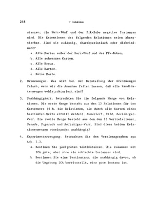 248 7 Induktion
stanzen, die Herz-Fünf und der Pik-Bube negative Instanzen
sind. Die Extensionen der folgenden Relationen seien akzep-
tierbar . Sind sie zulässig, charakteristisch oder diskrimi-
nant?
a. Alle Karten außer der Herz-Fünf und des Pik-Buben.
b. Alle schwarzen Karten.
c. Alle Kreuz.
d. Alle Karten.
e. Keine Karte.
2. Grenzmengen . Was wird bei der Darstellung der Grenzmengen
falsch, wenn wir die Annahme fallen lassen, daß alle Kandida-
tenmengen wohlstrukturiert sind?
3. Unabhängigkeit. Betrachten Sie die folgende Menge von Rela-
tionen. Die erste Menge besteht aus den 13 Relationen für den
Kartenwert Cd.h. die Relationen, die durch alle Karten eines
bestimmten Werts erfüllt werden), Numeriert, Bild, Beliebiger-
Wert. Die zweite Menge besteht aus den den 13 Wertrelationen,
Gerade, Ungerade und Beliebiger-Wert. Sind diese beiden Rela-
tionenmengen voneinander unabhängig?
4. Experimenterzeugung . Betrachten Sie den Versionsgraphen aus
Abb. 7.3.
a. Bestimen Sie geeigneten Testinstanzen, die zusammen mit
ICA gute, aber ohne sie schlechte Instanzen sind.
b. Bestimmen Sie eine Testinstanz, die unabhängig davon, ob
die Umgebung ICA bereitstellt, eine gute Instanz ist.
 