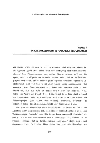 8 Schlußfolgern bei unsicheren Überzeugungen
KAPITEL 8
SCHLUSSFOLGERlN3EN BEI UNSICHEREN üBERZEUGUNGEN
WIR HABEN SCHON AN anderer Stelle erwähnt, daß man die einem in-
telligenten Agent über seine Welt zur Verfügung stehenden Informa-
tionen eher Überzeugungen und nicht Wissen nennen sollte. Ein
Agent kann im allgemeinen niemals sicher sein, daß seine Überzeu-
gungen wahr sind. Trotz dieser grundlegenden epistemologischen Un-
sicherheit sind wir bis jetzt aber immer davon ausgegangen, daß
Agenten ihren Überzeugungen mit derselben Verbindlichkeit bei-
pflichten, wie sie dies im Falle von Wissen tun würden. D.h.,
falls ein Agent von P und P ~ Q überzeugt ist, dann darf er auch
von Q überzeugt sein. Die Tatsache, daß P und P ~ Q im Status von
Überzeugungen (und nicht von Wissen) besitzen, schwächt in
keinster Weise die Überzeugungskraft der Konklusion Q ab.
Nun gibt es allerdings auch Situationen, in denen es für einen
Agenten nicht angemessen ist, mit dieser Verbindlichkeit an seinen
Überzeugungen festzuhalten. Ein Agent kann eventuell feststellen,
daß er nicht nur anscheinend von P überzeugt ist, anstatt P zu
wissen, sondern, daß er darüber hinaus auch von P nicht sehr stark
überzeugt ist. In vielen Situationen besitzen wir Menschen un-
249
 