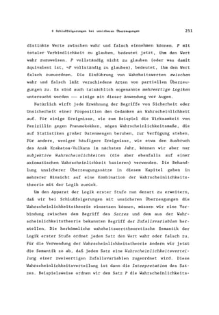 8 Schlußfolgerungen bei unsicheren Überzeugungen 251
distinkte Werte zwischen wahr und falsch einnehmen können. P mit
totaler Verbindlichkeit zu glauben, bedeutet jetzt, ihm den Wert
wahr zuzuweisen. P vollständig nicht zu glauben (oder was damit
äquivalent ist, ,P vollständig zu glauben), bedeutet, ihm den Wert
falsch zuzuordnen. Die Einführung von Wahrheitswerten zwischen
wahr und falsch läßt verschiedene Arten von partiellen Überzeu-
gungen zu. Es sind auch tatsächlich sogenannte mehrwertige Logiken
untersucht worden --- einige mit dieser Anwendung vor Augen.
Natürlich wirft jede Erwähnung der Begriffe von Sicherheit oder
Unsicherheit einer Proposition den Gedanken an Wahrscheinlichkeit
auf. Für einige Ereignisse, wie zum Beispiel die Wirksamkeit von
Penizillin gegen Pneumokokken, mögen Wahrscheinlichkeitsmaße, die
auf Statistiken großer Datenmengen beruhen, zur Verfügung stehen.
Für andere, weniger häufigere Ereignisse, wie etwa den Ausbruch
des Anak Krakatoa-Vu1kans im nächsten Jahr, können wir aber nur
subjektive Wahrscheinlichkeiten (die aber ebenfalls auf einer
axiomatischen Wahrscheinlichkeit basieren) verwenden. Die Behand-
lung unsicherer Überzeugungssätze in diesem Kapitel gehen in
mehrerer Hinsicht auf eine Kombination der Wahrscheinlichkeits-
theorie mit der Logik zurück.
Um den Apparat der Logik erster Stufe nun derart zu erweitern,
daß wir bei Schlußfolgerungen mit unsicheren Überzeugungen die
Wahrscheinlichkeitstheorie einsetzen können, müssen wir eine Ver-
bindung zwischen dem Begriff des Satzes und dem aus der Wahr-
scheinlichkeitstheorie bekannten Begriff der Zufallsvariablen her-
stellen. Die herkömmliche wahrheitswerttheoretische Semantik der
Logik erster Stufe ordnet jedem Satz den Wert wahr oder falsch zu.
Für die Verwendung der Wahrscheinlichkeitstheorie ändern wir jetzt
die Semantik so ab, daß jedem Satz eine Wahrscheinlichkeitsvertei-
lung einer zweiwertigen Zufallsvariablen zugeordnet wird. Diese
Wahrscheinlichkeitsverteilung ist dann die Interpretation des Sat-
zes. Beispielsweise ordnen wir dem Satz P die Wahrscheinlichkeits-
 