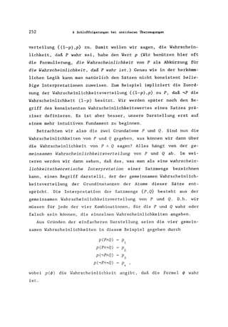 252 8 Schlußfolgerungen bei unsicheren Überzeugungen
verteilung {(l-p),p} zu. Damit wollen wir sagen, die Yahrschein-
lichkeit, daß P wahr sei, habe den Wert p (Yir benützen hier oft
die Formulierung, die Wahrscheinlichkeit von P als Abkürzung für
die Wahrscheinlichkeit, daß P wahr ist.) Genau wie in der herkömm-
lichen Logik kann man natürlich den Sätzen nicht konsistent belie-
bige Interpretationen zuweisen. Zum Beispiel impliziert die Zuord-
nung der Wahrscheinlichkeitsverteilung {(l-p),p} zu P, daß ,P die
Wahrscheinlichkeit (l-p) besitzt. Wir werden später noch den Be-
griff des konsistenten Wahrscheinlichkeitswertes eines Satzes prä-
ziser definieren. Es ist aber besser, unsere Darstellung erst auf
einem mehr intuitiven Fundament zu beginnen.
Betrachten wir also die zwei Grundatome P und Q. Sind nun die
Wahrscheinlichkeiten von P und Q gegeben, was können wir dann über
die Wahrscheinlichkeit von P A Q sagen? Alles hängt von der ge-
meinsamen Wahrscheinlichkeitsverteilung von P und Q ab. Im wei-
teren werden wir dann sehen, daß das, was man als eine wahrschein-
lichkeitstheoretische Interpretation einer Satzmenge bezeichnen
kann, einen Begriff darstellt, der der gemeinsamen Wahrscheinlich-
keitsverteilung der Grundinstanzen der Atome dieser Sätze ent-
spricht. Die Interpretation der Satzmenge {p, Q} besteht aus der
gemeinsamen Wahrscheinlichkeitsverteilung von P und Q. D.h. wir
müssen für jede der vier Kombinationen, für die P und Q wahr oder
falsch sein können, die einzelnen Wahrscheinlichkeiten angeben.
Aus Gründen der einfacheren Darstellung seien die vier gemein-
samen Wahrscheinlichkeiten in diesem Beispiel gegeben durch
p(PAQ) PI
p(PA,Q) Pz
p(,PAQ) P3
p(,PA,Q) P4
wobei pe</»~ die Wahrscheinlichkeit angibt, daß die Formel </> wahr
ist.
 