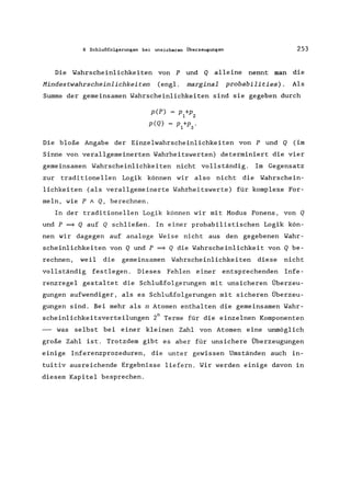 8 Schlußfolgerungen bei unsicheren Überzeugungen 253
Die Wahrscheinlichkeiten von P und Q alleine nennt man die
Mindestwahrscheinlichkeiten (engl. marginal probabilities). Als
Summe der gemeinsamen Wahrscheinlichkeiten sind sie gegeben durch
p(P) = P +p
1 2
p(Q) = P +p .
1 3
Die bloße Angabe der Einzelwahrscheinlichkeiten von P und Q (im
Sinne von verallgemeinerten Wahrheitswerten) determiniert die vier
gemeinsamen Wahrscheinlichkeiten nicht vollständig. Im Gegensatz
zur traditionellen Logik können wir also nicht die Wahrschein-
lichkeiten (als verallgemeinerte Wahrheitswerte) für komplexe For-
meln, wie P A Q, berechnen.
In der traditionellen Logik können wir mit Modus Ponens, von Q
und P ~ Q auf Q schließen. In einer probabilistischen Logik kön-
nen wir dagegen auf analoge Weise nicht aus den gegebenen Wahr-
scheinlichkeiten von Q und P ~ Q die Wahrscheinlichkeit von Q be-
rechnen, weil die gemeinsamen Wahrscheinlichkeiten diese nicht
vollständig festlegen. Dieses Fehlen einer entsprechenden Infe-
renzregel gestaltet die Schlußfolgerungen mit unsicheren Überzeu-
gungen aufwendiger, als es Schlußfolgerungen mit sicheren Überzeu-
gungen sind. Bei mehr als n Atomen enthalten die gemeinsamen Wahr-
scheinlichkeitsverteilungen 2n Terme für die einzelnen Komponenten
- was selbst bei einer kleinen Zahl von Atomen eine unmöglich
große Zahl ist. Trotzdem gibt es aber für unsichere Überzeugungen
einige Inferenzprozeduren, die unter gewissen Umständen auch in-
tuitiv ausreichende Ergebnisse liefern. Wir werden einige davon in
diesem Kapitel besprechen.
 