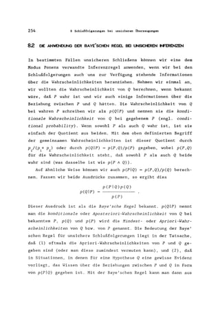 254 8 Schlußfolgerungen bei unsicheren Überzeugungen
8.2 DIE ANWENDUNG DER BAYE'SCHEN REGEL BEI UNSICHEREN INFERENZEN
In bestimmten Fällen unsicheren Schließens können wir eine dem
Modus Ponens verwandte Inferenzregel anwenden, wenn wir bei den
Schlußfolgerungen auch uns zur Verfügung stehende Informationen
über die Wahrscheinlichkeiten heranziehen. Nehmen wir einmal an,
wir wollten die Wahrscheinlichkeit von Q berechnen, wenn bekannt
wäre, daß P wahr ist und wir auch einige Informationen über die
Beziehung zwischen P und Q hätten. Die Wahrscheinlichkeit von Q
bei wahren P schreiben wir als p(Qlp) und nennen sie die kondi-
tionale Wahrscheinlichkeit von Q bei gegebenem P (engl. condi-
tional probability). Wenn sowohl P als auch Q wahr ist, ist sie
einfach der Quotient aus beiden. Mit dem oben definierten Begriff
der gemeinsamen Wahrscheinlichkeiten ist dieser Quotient durch
p /(p + p) oder durch p(QIP) = p(P,Q)/p(P) gegeben, wobei p(P,Q)
1 1 2
für die Wahrscheinlichkeit steht, daß sowohl P als auch Q beide
wahr sind (was dasselbe ist wie pep A Q».
Auf ähnliche Weise können wir auch p(pIQ) = p(P,Q)/p(Q) berech-
nen. Fassen wir beide Ausdrücke zusammen, so ergibt dies
p(PIQ)p(Q)
p(QIP)
pCP)
Dieser Ausdruck ist als die Baye'sche Regel bekannt. p(Qlp) nennt
man die konditionale oder Aposteriori-Wahrscheinlichkeit von Q bei
bekanntem P, p(Q) und pCP) wird die Hindest- oder Apriori-Wahr-
scheinlichkeiten von Q bzw. von P genannt. Die Bedeutung der Baye'
schen Regel für unsichere Schlußfolgerungen liegt in der Tatsache,
daß (1) oftmals die Apriori-Wahrscheinlichkeiten von P und Q ge-
geben sind (oder man diese zumindest vermuten kann), und (2), daß
in Situationen, in denen für eine Hypothese Q eine gewisse Evidenz
vorliegt, das Wissen über die Beziehungen zwischen P und Q in Form
von p(PIQ) gegeben ist. Mit der Baye'schen Regel kann man dann aus
 
