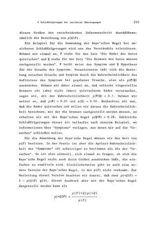 8 Schlußfolgerungen bei unsicheren Überzeugungen 255
diesen Größen den entscheidenden Inferenzschritt durchführen:
nämlich die Berechnung von p(Qlp).
Ein Beispiel für die Anwendung der Baye' schen Regel bei un-
sicheren Schlußfolgerungen wird uns das Verständnis erleichtern.
Nehmen wir einmal an, P stehe für den Satz "Die Räder des Autos
quietschen" und Q stehe für den Satz "Die Bremsen des Autos müssen
nachgestellt werden". P heißt meist das Symptom und Q Hypothese
für die Ursache des Symptoms. Normalerweise läßt sich die Bezie-
hung zwischen Ursache und Symptom durch die Wahrscheinlichkeit des
Auftretens des Symptoms bei gegebener Ursache, also als p(PIQ)
ausdrücken. Nehmen wir daher einmal an, daß schlecht eingestellte
Bremsen oft (aber nicht immer) quietschende Räder verursachen,
sagen wir, mit der Wahrscheinlichkeit p(PIQ) = 0.7. Nehmen wir
weiter an, daß pep) = 0.05 und p(Q) = 0.02. Beobachten wir nun,
daß die Räder quietschen und wollen wir daraus die Wahrscheinlich-
keit berechnen, mit der die Bremsen nachgestellt werden müssen, so
erhalten wir mit der Baye'schen Regel p(QIP) = 0.28. Zahlreiche
Schlußfolgerungen dieser Art verlaufen nach unserem Beispiel, wo
Informationen über "Symptome" vorlagen, aus denen wir auf die "Ur-
sachen" schließen wollen.
Für die Anwendung der Baye'sche Regel müssen wir den Wert von
pcP) besitzen. In der Praxis ist aber die Apriori-Wahrscheinlich-
keit der "Symptome" oft schwieriger zu bestimmen als die der "Ur-
sachen". Es ist also sinnvoll, sich einmal zu fragen, ob sich die
Baye'sche Regel nicht auch durch Größen ausdrücken läßt, die ein-
facher zu ermitteln sind. Glücklicherweise gibt es auch eine an-
dere Version der Baye'schen Regel, in der pcP) nicht vorkommt. Zur
Herleitung dieser Version beachten wir zuerst, daß zwar p(,QIP) =
1 - p(QIP) gilt, dieser Ausdruck aber mit der Baye'schen Regel
dargestellt werden kann als
p(,Qlp)
p(PhQ)p(,Q)
pcP)
 