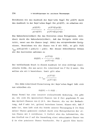 256 8 Schlußfolgerungen bei unsicheren Überzeugungen
Dividieren wir den Ausdruck der Baye'sche Regel für p(QIP) durch
den Ausdruck in der Baye'schen Regel für p(,QIP), so erhalten wir
p(PIQ)p(Q)
Die Wahrscheinlichkeit für das Eintreten eines Ereignisses, divi-
diert durch die Wahrscheinlichkeit, daß das Ereignis nicht ein-
tritt, nennt man die Chance (engl. Odds) des entsprechenden Ereig-
nisses. Bezeichnen wir die Chance von E mit O(E) , so gilt O(E)
def
p(E)/p(,E) = p(E)/(1 - p(E». Mit dieser Schreibweise können
wir den Quotienten umformen zu
p(pIQ)
O(QIP) - - - - O(Q) .
p(phQ)
Der verbleibende Bruch in diesem Ausdruck ist eine wichtige stati-
stische Größe, die man meist die Likelihood von P für Q nennt. Wie
wollen sie mit A bezeichnen. Somit gilt also
def
p(PIQ)
p(phQ)
Die Odds-Likelihood-Formulierung der Baye'schen Regel läßt sich
nun schreiben als
O(QIP) = A O(Q) .
Diese Formel hat eine intuitiv einleuchtende Bedeutung. Sie gibt
an, wie sich die Aposteriori-Chancen von Q (bei gegebenem P) aus
den Apriori-Chancen von Q (d.h. den Chancen, die vor der Beobach-
tung, daß P wahr ist, gelten) berechnen lassen. Wissen wir, daß P
wahr ist, dann läßt sich die Stärke unserer Überzeugung Q (in Form
seiner Chance gemessen) einfach durch eine Multiplikation der al-
ten Chance mit Arevidieren. A liefert also die Information, die
den Einfluß von P auf die Umwandlung einer unbestimmten Chance von
Q in eine präzisere Chance beschreibt. Für A gleich Eins beein-
 