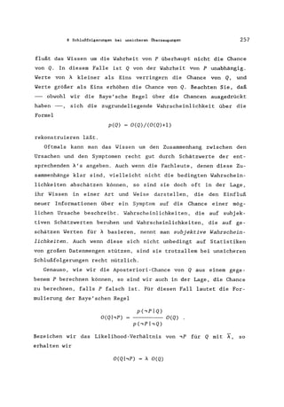8 Schlußfolgerungen bei unsicheren Überzeugungen 257
flußt das Wissen um die Wahrheit von P überhaupt nicht die Chance
von Q. In diesem Falle ist Q von der Wahrheit von P unabhängig.
Werte von i kleiner als Eins verringern die Chance von Q, und
Werte größer als Eins erhöhen die Chance von Q. Beachten Sie, daß
- obwohl wir die Baye I sche Regel über die Chancen ausgedrückt
haben - , sich die zugrundeliegende Wahrscheinlichkeit über die
Formel
p(Q) O(Q)/(O(Q)+l)
rekonstruieren läßt.
Oftmals kann man das Wissen um den Zusammenhang zwischen den
Ursachen und den Symptomen recht gut durch Schätzwerte der ent-
sprechenden i' s angeben. Auch wenn die Fachleute, denen diese Zu-
sammenhänge klar sind, vielleicht nicht die bedingten Wahrschein-
lichkeiten abschätzen können, so sind sie doch oft in der Lage,
ihr Wissen in einer Art und Weise darstellen, die den Einfluß
neuer Informationen über ein Symptom auf die Chance einer mög-
lichen Ursache beschreibt. Wahrscheinlichkeiten, die auf subj ek-
tiven Schätzwerten beruhen und Wahrscheinlichkeiten, die auf ge-
schätzen Werten für i basieren, nennt man subjektive Wahrschein-
lichkeiten. Auch wenn diese sich nicht unbedingt auf Statistiken
von großen Datenmengen stützen, sind sie trotzallem bei unsicheren
Schlußfolgerungen recht nützlich.
Genauso, wie wir die Aposteriori-Chance von Q aus einem gege-
benem P berechnen können, so sind wir auch in der Lage, die Chance
zu berechnen, falls P falsch ist. Für diesen Fall lautet die For-
mulierung der Baye'schen Regel
O(Qhp) O(Q) .
Bezeichen wir das Likelihood-Verhältnis von ,P für Q mit X", so
erhalten wir
O(QhP) i O(Q)
 
