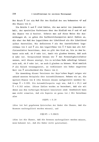 258 8 Schlußfolgerungen bei unsicheren Überzeugungen
Der Bruch A ist ein Maß für den Einfluß des neu bekannten ,P auf
die Chance von Q.
Die Brüche A und ~ sind Zahlen, die man meist von jemandem er-
hält, der spezielles Fachwissen über den Einfluß von P und ,P auf
die Chance von Q besitzt. Schätzt man auf diese Weise die Aus-
wirkungen ab, so geben die Sachbereichsexperten meist Zahlen an,
die eher das Maß des Logarithmus der Likelihood als die Likelihood
selbst darstellen. Wir definieren e als den (natürlichen) Loga-
rithmus von A und Y als den Logarithmus von ~ e kann man als Suf-
fizienzfaktor bezeichnen, denn es gibt den Grad an, bis zu dem be-
kannt sein muß, ob P wahr ist, damit wir glauben können, daß auch
Q wahr ist. Entsprechend können wir Y den Notwendigkeitsfaktor
nennen, weil dieses anzeigt, bis zu welchem Maße unbedingt bekannt
sein muß, ob P wahr ist, um auch Q glauben zu können. Wird nämlich
P als falsch vorausgesetzt, so verkleinert ein hoher negativer
Wert von Y entscheidend die Chance von Q.
Die Anwendung dieser Versionen der Baye'schen Regel zeigen wir
anhand unseres Beispiels über Automobilbremsen. Nehmen wir an, die
Apriori-Chance von Q (die Bremsen müssen nachgestellt werden) be-
trage A = 0.020. Ein Automobilexperte sagt uns, daß A = 19,1 und
~ = 0.312 seien. (Diese Zahlen wurden so berechnet, daß sie mit
denen aus dem vorherigen Beispiel konsistent sind. Gewöhnlich kann
man nicht erwarten, daß ein Experte so genau ist.) Wir berechnen
also
O(QIP) = 0.39
(dies ist bei gegebenem Quietschen der Räder die Chance, daß die
Bremsen nachreguliert werden müssen), und
O(Q hP) 0.00635
(dies ist die Chance, daß die Bremsen nachreguliert werden müssen,
wenn bekannt ist, daß die Räder nicht quietschen).
 