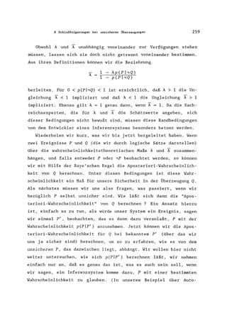 8 Schlußfolgerungen bei unsicheren Überzeugungen 259
Obwohl A und X- unabhängig voneinander zur Verfügungen stehen
müssen, lassen sich sie doch nicht getrennt voneinander bestimmen.
Aus ihren Definitionen können wir die Beziehnung
A
1 Ap(PhQ)
1 p(PhQ)
herleiten. Für 0 < p(pl,Q) < 1 ist ersichtlich, daß A > 1 die Un-
gleichung X- < 1 impliziert und daß A < 1 die Ungleichung A > 1
impliziert. Ebenso gilt A = 1 genau dann, wenn X- = 1. Da die Sach-
reichsexperten, die für A und X- die Schätzwerte angeben, sich
dieser Bedingungen nicht bewußt sind, müssen diese Randbedingungen
von dem Entwickler eines Inferenzsystems besonders betont werden.
Wiederholen wir kurz, was wir bis jetzt hergeleitet haben. Wenn
zwei Ereignisse P und Q (die wir durch logische Sätze darstellen)
über die wahrscheinlichkeitstheoretischen Maße A und X- zusammen-
hängen, und falls entweder P oder ,P beobachtet werden, so können
wir mit Hilfe der Baye'schen Regel die Aposteriori-Wahrscheinlich-
keit von Q berechnen. Unter diesen Bedingungen ist diese Wahr-
scheinlichkeit ein Maß für unsere Sicherheit in der Überzeugung Q.
Als nächstes müssen wir uns also fragen, was passiert, wenn wir
bezüglich P selbst unsicher sind. Wie läßt sich dann die "Apos-
teriori-Wahrscheinlichkeit" von Q berechnen? Ein Ansatz hierzu
ist, einfach so zu tun, als würde unser System ein Ereignis, sagen
wir einmal pI, beobachten, das es dann dazu veranlaßt, P mit der
Wahrscheinlichkeit p(Plpl
) anzunehmen. Jetzt können wir die Apos-
teriori-Wahrscheinlichkeit für Q bei bekanntem P' (über das wir
uns ja sicher sind) berechnen, um so zu erfahren, wie es von dem
unsicheren P, das dazwischen liegt, abhängt. Wir wollen hier nicht
weiter untersuchen, wie sich p(Plpl
) berechnen läßt, wir nehmen
einfach nur an, daß es genau das ist, was es auch sein soll, wenn
wir sagen, ein Inferenzsystem komme dazu, P mit einer bestimmten
Wahrscheinlichkeit zu glauben. (In unserem Beispiel über Auto-
 