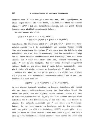 260 8 Schlußfolgerungen bei unsicheren Oberzeugungen
bremsen wäre P' ein Ereignis von der Art, daß irgendj emand so
etwas sagen würde, wie "Ich denke, ich habe die Räder quietschen
hören. ") p(Plp/ ) ist die Wahrscheinlichkeit, daß sie gemäß dieser
Aussage auch wirklich gequietscht haben.)
Formal müssen wir also
p(Qlpl
) p(Q,plp' ) + p(Q"PIP' )
p(QIP,PI)p(Plpl ) + p(QI,P,PI)p(,PIP' )
berechnen. Die Ausdrücke p(QIP,P' ) und p(Q"pIP' ) geben die Wahr-
scheinlichkeit von Q in Abhängigkeit von unserem Wissen sowohl
über das beobachtete Ereignisse P' als auch über die Wahrheit oder
Falschheit von P an. Die Voraussetzung, daß das beobachtete Ereig-
nis P' keine weitere Informationen mehr hinzufügt, wenn wir schon
wissen, daß P wahr oder nicht wahr war, scheint vernünftig zu
sein. P' ist ja ein Ereignis, das wir extra deswegen eingeführt
hatten, damit es uns etwas über P sagt. Salopp ausgedrückt, wenn
wir P (oder ,P) sicher wissen, so brauchen wir p' nicht mehr.
Nehmen wir also an, es gelte p(QIP,P' ) =p(QIP) und p(QhP,
P') = p(QI,p). Die Aposteriori-Wahrscheinlichkeit von Q (bei be-
kanntem pI) wird dann zu
p(Qlpl
) = p(QIP)p(Plpl
) + p(QI,P)p(,PIP').
Um mit diesem Ausdruck arbeiten zu können, berechnen wir zuerst
mit der Odds-Likelihood-Formulierung der Baye'schen Regel die
Werte von p(QIP) und von p(QI,P). Diese Chancen rechnen wir dann
in Wahrscheinlichkeiten um. p(QIP') ist eine lineare Interpolation
zwischen den beiden Extremfällen, P als wahr bzw. als falsch zu
wissen. Die Wahrscheinlichkeit von P ist dabei ein Wichtungs-
faktor. Es ist interessant, zu beachten, daß in dem speziellen
Fall von p(PIP') = p(P) die Beziehung p(QIP') = p(Q) gilt. D.h.,
wenn es keine weiteren Informationen mehr über P gibt, als daß P
eine Apriori-Wahrscheinlichkeit besitzt, dann stehen uns auch über
 