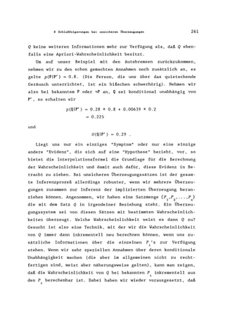 8 Schlußfolgerungen bei unsicheren Überzeugungen 261
Q keine weiteren Informationen mehr zur Verfügung als, daß Q eben-
falls eine Apriori-Wahrscheinlichkeit besitzt.
Um auf unser Beispiel mit den Autobremsen zurückzukommen,
nehmen wir zu den schon gemachten Annahmen noch zusätzlich an, es
gelte p(PIP') = 0.8. (Die Person, die uns über das quietschende
Geräusch unterrichtet, ist ein bißschen schwerhörig). Nehmen wir
also bei bekanntem P oder ~P an, Q sei konditional unabhängig von
P', so erhalten wir
und
p(QIP') = 0.28 * 0.8 + 0.00639 * 0.2
= 0.225
O(QIP') = 0.29 .
Liegt uns nur ein einziges "Symptom" oder nur eine einzige
andere "Evidenz", die sich auf eine "Hypothese" bezieht, vor, so
bietet die Interpolationsformel die Grundlage für die Berechnung
der Wahrscheinlichkeit und damit auch dafür, diese Evidenz in Be-
tracht zu ziehen. Bei unsicheren Überzeugungssätzen ist der gesam-
te Inferenzprozeß allerdings robuster, wenn wir mehrere Überzeu-
gungen zusammen zur Inferenz der implizierten Überzeugung heran-
ziehen können. Angenommen, wir haben eine Satzmenge {P ,P , ... ,P }
1 2 n
die mit dem Satz Q in irgendeiner Beziehung steht. Ein Überzeu-
gungssystem sei von diesen Sätzen mit bestimmten Wahrscheinlich-
keiten überzeugt. Welche Wahrscheinlichkeit weist es dann Q zu?
Gesucht ist also eine Technik, mit der wir die Wahrscheinlichkeit
von Q immer dann inkrementell neu berechnen können, wenn uns zu-
sätzliche Informationen über die einzelnen P's zur Verfügung
i
stehen. Wenn wir sehr speziellen Annahmen über deren konditionale
Unabhängigkeit machen (die aber im allgemeinen nicht zu recht-
fertigen sind, meist aber näherungsweise gelten), kann man zeigen,
daß die Wahrscheinlichkeit von Q bei bekannten p. inkrementell aus
1
den P berechenbar ist. Dabei haben wir wieder vorausgesetzt, daß
 