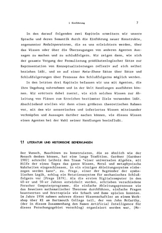 1 Einführung 7
In den darauf folgenden zwei Kapiteln erweitern wir unsere
Sprache und deren Semantik durch die Einführung neuer Konstrukte,
sogenannter Hodaloperatoren, die es uns erleichtern werden, über
das Wissen oder über die Überzeugungen von anderen Agenten Aus-
sagen zu machen und zu schlußfolgern. Wir zeigen dann, wie sich
der gesamte Vorgang der Formulierung prädikatenlogischer Sätze zur
Repräsentation von Konzeptualisierungen reflexiv auf sich selbst
beziehen läßt, und so auf einer Heta-Ebene Sätze über Sätze und
Schlußfolgerungen über Prozesse des Schlußfolgerns möglich werden.
In den letzten drei Kapiteln befassen wir uns mit Agenten, die
ihre Umgebung wahrnehmen und in der Welt Handlungen ausführen kön-
nen. Wir erörtern dabei zuerst, wie sich solches Wissen zur Ab-
leitung von Plänen zum Erreichen bestimmter Ziele verwenden läßt.
Abschließend stellen wir dann einen größeren theoretischen Rahmen
vor, mit dem wir sensorisches und inferiertes Wissen miteinander
verknüpfen und Aussagen darüber machen können, wie dieses Wissen
einen Agenten bei der Wahl seiner Handlungen beeinflußt.
1.1 LITERATUR UND HISTORISCHE BEMERKUNGEN
Der Wunsch, Maschinen zu konstruieren, die so ähnlich wie der
Mensch denken können, hat eine lange Tradition. Gardner [Gardner
1982] schreibt Leibniz den Traum "einer universalen Algebra, mit
Hilfe der eines Tages das ganze Wissen, Moral und metaphysische
Wahrheiten eingeschlossen, in ein einziges Ableitungssystem einbe-
zogen werden kann", zu. Frege, einer der Begründer der symbo-
lischen Logik, schlug ein Notationssystem für mechanisches Schluß-
folgern vor [Frege 1879]. Als die ersten Digitalcomputer in den
40-er und 50-er Jahren entwickelt wurden, schrieben verschiedene
Forscher Computerprogramme , die einfache Ableitungsprozesse wie
das Beweisen mathematischer Theoreme durchführen, einfache Fragen
beantworten und Brettspiele wie Schach und Dame spielen konnten.
Im Jahre 1956 nahmen mehrere dieser Wissenschaftler an einem Work-
shop über KI am Dartmouth College teil, der von John McCarthy,
(der in diesem Zusammenhang den Namen Artificial Intelligence für
dieses Forschungsgebiet vorschlug) organisiert worden war, [Mc-
 