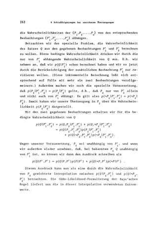 262 8 Schlußfolgerungen bei unsicheren Überzeugungen
die Wahrscheinlichkeiten der {p ,P , ... ,p} von den entsprechenden
1 2 n
Beobachtungen {pI ,p' , ... ,pI} abhängen.
1 2 n
Betrachten wir das spezielle Problem, die Wahrscheinlichkeit
des Satzes Q aus den gegebenen Beobachtungen P' und p' berechnen
1 2
zu wollen. Diese bedingte Wahrscheinlichkeit drücken wir durch die
nur von p' abhängende Wahrscheinlichkeit von Q aus. D.h. wir
1
nehmen an, daß wir p(QIP/) schon berechnet haben und wir es jetzt
1
durch die Berücksichtigung der zusätzlichen Beobachtung P' nur re-
1
vidieren wollen. (Diese inkrementelle Berechnung läßt sich ent-
sprechend auf Fälle mit mehr als zwei Beobachtungen verallge-
meinern.) Außerdem machen wir noch die spezielle Voraussetzung,
daß pCP Ip' ,P') = pCP Ip/) gelte, d.h., daß P nur von p' allein
2 1 2 22 2 2
und nicht auch von P' abhängt. Es gilt
1
also p(,P Ip' ,P') = p(,P I
2 1 2 2
pI). Damit haben wir unsere Überzeugung
2
in P über die Wahrschein-
2
lichkeit pCP Ip/) dargestellt.
2 2
Mit den zwei gegebenen Beobachtungen erhalten wir für die be-
dingte Wahrscheinlichkeit von Q
p(QIP' ,P')
1 2
p(Q,P Ip' ,P') + p(Q,'P Ip' ,P')
2 1 2 2 1 2
p(Qlp ,p' ,p' )p(P Ip' ,P')
2 1 2 2 1 2
+ p(Q hp ,p' ,p' )p('P Ip' ,p' ).
2 1 2 2 1 2
Wegen unserer Voraussetzung, P sei unabhängig von P', und wenn
2 1
wir außerdem wieder annehmen, daß, bei bekanntem P Q unabhängig
2
von p' ist, so können wir dann den Ausdruck schreiben als
1
p(QIP' ,P') = p(Qlp,p' )p(Plp/ ) + p(QhP,P' )p(,Plp/)
Diesen Ausdruck kann man als eine durch die Wahrscheinlichkeit
von P gewichtete Interpolation zwischen p(Qlp ,P') und p(QhP ,
2 2 1 2
pI) betrachten. Die Odds-Likelihood-Formulierung der Baye' sehen
2
Regel liefert uns die in dieser Interpolation verwendeten Extrem-
werte.
 