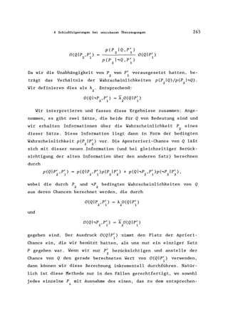 8 Schlußfolgerungen bei unsicheren Überzeugungen 263
O(Qlp ,pI)
2 1
p(P IQ,P/)
2 1
O(QIP/)
1
p(P hQ,P / )
2 1
Da wir die Unabhängigkeit von P von p' vorausgesetzt hatten, be-
2 1
trägt das Verhältnis der Wahrscheinlichkeiten p(P IQ)/p(P I,Q).
2 2
Wir definieren dies als A . Entsprechend:
2
O(QI,P ,P') = IO(Qlp/ )
2 1 2 1
Wir interpretieren und fassen diese Ergebnisse zusammen: Ange-
nommen, es gibt zwei Sätze, die beide für Q von Bedeutung sind und
wir erhalten Informationen über die Wahrscheinlichkeit P eines
2
dieser Sätze. Diese Information liegt dann in Form der bedingten
Wahrscheinlichkeit p(P Ip/ ) vor. Die Aposteriori-Chance von Q läßt
2 2
sich mit dieser neuen Information (und bei gleichzeitiger Berück-
sichtigung der alten Information über den anderen Satz) berechnen
durch
p(Q Ip' ,P' )
2 1
p(QIP ,P/)p(P Ip/ ) + p(QI,P ,P/)p('P Ip/ ),
2 1 2 2 2 1 2 2
wobei die durch P und,P bedingten Wahrscheinlichkeiten von Q
2 2
aus deren Chancen berechnet werden, die durch
O(Qlp ,P') = A O(QIP/ )
2 1 2 1
und
O(QhP ,P') = I O(QIP/ )
2 1 2 1
gegeben sind. Der Ausdruck O(Q Ip/ ) nimmt den Platz der Apriori-
1
Chance ein, die wir benützt hatten, als uns nur ein einziger Satz
P gegeben war. Wenn wir nur P' berücksichtigen und anstelle der
2
Chance von Q den gerade berechneten Wert von O(QIP/ ) verwenden,
1
dann können wir diese Berechnung inkrementell durchführen. Natür-
lich ist diese Methode nur in den Fällen gerechtfertigt, wo sowohl
jedes einzelne P mit Ausnahme des einen, das zu dem entsprechen-
i
 