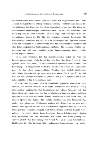 8 Schlußfolgerungen bei unsicheren Überzeugungen 265
entsprechenden Konklusion (die wir dann als Logarithmen des Like-
lihood-Verhältnisses interpretieren können). Codiert man diese In-
formationen der Experten in einern Computersystem, das die eben be-
schriebenen Berechnungen ausführen kann, so ist ein Benutzer, der
kein Experte zu sein braucht, in der Lage, mit dem System zu in-
teragieren, indern er für die ihn interessierenden Evidenzen die
Wahrscheinlichkeiten angibt. Die Berechnungen des Systems können
dann dem Benutzer die Schätzwerte für die Wahrscheinlichkeiten der
ihn interessierenden Konklusionen liefern. Ein solches System be-
zeichnet man oft als regelbasiertes Expertensystem (engl. rule-
based expert system).
In' solchen Systemen ist das Expertenwissen meist in Form von
Regeln gespeichert. Jede Regel ist ein Satz der Form P ---7 Q. Das
Symbol "---7" hat dabei in verschiedenen Systemen unterschiedliche
Bedeutung. Im allgemeinen bedeutet es aber so etwas wie vorschla-
gen. In der oben vorgestellten Version des probabilistischen
Schließens berücksichtigt ---7 auch die Werte für A und ~, so daß
man aus der Apriori-Wahrscheinlichkeit von Q die Aposteriori-Wahr-
scheinlichkeit für Q berechnen kann.
Wie bei den Systemen, die herkömmliche logische Ausdrücke ver-
wenden, so werden auch hier mehrere Ausdrücke der Form P ---7 Q
miteinander verknüpft. Das Konsequenz der einen Aussage ist das
Antezedenz der nächsten. In der einfachsten Version eines solchen
Systems stellt das Netzwerk dieser Ausdrücke einen Baum dar, an
dessen Spitze als Wurzel die letzte Konklusion, zum Beispiel Qf'
steht, die einzelnen Evidenzen stehen als Primitive an den Ast-
enden. Vorn System werden die dazwischenliegenden Knoten als die
Konsequenzen einzelner Regeln und Antezedenzen anderer Regeln ver-
waltet. In solch einern Baum beginnen Forward-Inferenzen, indern
alle Evidenzen von den Astenden aus durch den Baum propagiert
werden (durch die Berechnung von A und A), um so neue Wahrschein-
lichkeiten für die im Baum höher gelegenen Antezedenzen zu etab-
 