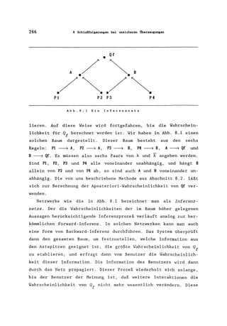 266 8 Schlußfolgerungen bei unsicheren Überzeugungen
Qf
•
A
./ ~.'
./~../~.P1 P2 P3 P4
Abb.B.l Ein Inferenznetz
lieren. Auf diese Weise wird fortgefahren, bis die Wahrschein-
lichkeit für Qf berechnet worden ist. Wir haben in Abb. 8.1 einen
solchen Baum dargestellt. Dieser Baum besteht aus den sechs
Regeln: PI ~ A, P2 ~ A, P3 ~ B, P4 ~ B, A ~ Qf und
B ~ Qf. Es müssen also sechs Paare von A. und X" angeben werden.
Sind P1, P2, P3 und P4 alle voneinander unabhängig, und hängt B
allein von P3 und von P4 ab, so sind auch A und B voneinander un-
abhängig. Die von uns beschriebene Methode aus Abschnitt 8.2. läßt
sich zur Berechnung der Aposteriori-Wahrscheinlichkeit von Qf ver-
wenden.
Netzwerke wie die in Abb. 8.1 bezeichnet man als Inferenz-
netze. Der die Wahrscheinlichkei ten der im Baum höher gelegenen
Aussagen berücksichtigende Inferenzprozeß verläuft analog zur her-
kömmlichen Forward- Inferenz. In solchen Netzwerken kann man auch
eine Form von Backward-Inferenz durchführen. Das System überprüft
dann den gesamten Baum, um festzustellen, welche Information aus
den Astspitzen geeignet ist, die größte Wahrscheinlichkeit von Qf
zu etablieren, und erfragt dann vom Benutzer die Wahrscheinlich-
keit dieser Information. Die Information des Benutzers wird dann
durch das Netz propagiert. Dieser Prozeß wiederholt sich solange,
bis der Benutzer der Meinung ist, daß weitere Interaktionen die
Wahrscheinlichkeit von Qf nicht mehr wesentlich verändern. Diese
 