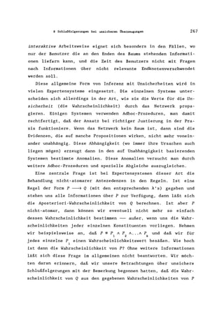 8 Schlußfolgerungen bei unsicheren Überzeugungen 267
interaktive Arbeitsweise eignet sich besonders in den Fällen, wo
nur der Benutzer die an den Enden des Baums stehenden Informati-
onen liefern kann, und die Zeit des Benutzers nicht mit Fragen
nach Informationen über nicht relevante Endknotenverschwendet
werden soll.
Diese allgemeine Form von Inferenz mit Unsicherheiten wird in
vielen Expertensysteme eingesetzt. Die einzelnen Systeme unter-
scheiden sich allerdings in der Art, wie sie die Werte für die Un-
sicherheit (die Wahrscheinlichkeit) durch das Netzwerk propa-
gieren. Einigen Systemen verwenden Adhoc-Prozeduren, man damit
rechtfertigt, daß der Ansatz bei richtiger Justierung in der Pra-
xis funktioniere. Wenn das Netzwerk kein Baum ist, dann sind die
Evidenzen, die auf manche Propositionen wirken, nicht mehr vonein-
ander unabhängig. Diese Abhängigkeit (wo immer ihre Ursachen auch
liegen mögen) erzeugt dann in den auf Unabhängigkeit basierenden
Systemen bestimmte Anomalien. Diese Anomalien versucht man durch
weitere Adhoc-Prozeduren und spezielle Abgleiche auszugleichen.
Eine zentrale Frage ist bei Expertensystemen dieser Art die
Behandlung nicht-atomarer Antezedenzen in den Regeln. Ist eine
Regel der Form P ~ Q (mit den entsprechenden A'S) gegeben und
stehen uns alle Informationen über P zur Verfügung, dann läßt sich
die Aposteriori-Wahrscheinlichkeit von Q berechnen. Ist aber P
nicht-atomar, dann können wir eventuell nicht mehr so einfach
dessen Wahrscheinlichkeit bestimmen -- außer, wenn uns die Wahr-
scheinlichkeiten jeder einzelnen Konstituenten vorliegen. Nehmen
wir beispielsweise an, daß P == P / P / ... / P und daß wir für
1 2 k
jedes einzelne P, einen Wahrscheinlichkeitswert besäßen. Wie hoch
1
ist dann die Wahrscheinlichkeit von P? Ohne weitere Informationen
läßt sich diese Frage im allgemeinen nicht beantworten. Wir möch-
ten daran erinnern, daß wir unsere Betrachtungen über unsichere
Schlußfolgerungen mit der Bemerkung begonnen hatten, daß die Wahr-
scheinlichkeit von Q aus den gegebenen Wahrscheinlichkeiten von P
 