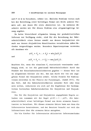 268 8 Schlußfolgerungen bei unsicheren Überzeugungen
und P ~ Q zu berechnen, schwer ist. Ähnliche Probleme treten auch
bei der Berechnung einer beliebigen Formel mit Hilfe anderer For-
meln auf, aus denen die erste abzuleiten ist. Im nächsten Ab-
schnitt werden wir für dieses Problem eine allgemeingültige Lö-
sung angeben.
Da keine hinreichend allgemeine Lösung der probabilistischen
Inferenz zur Verfügung steht, sind für die Berechnung der Wahr-
scheinlichkeit eines Satzes sowohl aus dessen konjunktiven wie
auch aus dessen disjunktiven Konstituenten verschiedene Adhoc-Me-
thoden vorgeschlagen worden. Besonders Expertensysteme verwenden
oft Annahmen wie
min.{p(P,)}
~ ~
und
p(P v P v ... v P) = max.{p(P,)}.
1 2 k ~ ~
Beachten Sie, wenn die einzelnen P statistisch voneinander unab-
i
hängig sind, so ist die gemeinsame Wahrscheinlichkeit durch das
Produkt der Einzelwahrscheinlichkeiten gegeben -- dieser Wert ist
im allgemeinen kleiner als der, den man durch die von uns ange-
gebene Formel der Konjunktion erhält. Solche Formeln für Kombina-
tionen entstehen in der Theorie der Fuzzymengen, [Zadeh 1975]. Für
den Fall, daß die Wahrscheinlichkeiten entweder Null oder Eins
sein sollen, reduzieren sie sich auf die Ergebnisse der herkömm-
lichen booleschen Wahrheitstabellen für Konjuktion und Disjunk-
tion.
Die für die Konjuktion und Disjunktion angegebenen Regeln er-
lauben uns zusammen mit der Regel p(.,P) = 1 - p(P), die Wahr-
scheinlichkeit einer beliebigen Formel aus deren atomaren Konsti-
tuenten zu berechnen. Mit diesen atomaren Sätzen kann man dann die
Inferenznetze konstruieren, und der Benutzer braucht nur noch die
Informationen über die atomaren Sätze anzugeben.
Die bis hierher für Inferenznetze skizzierten Inferenzmethoden
 