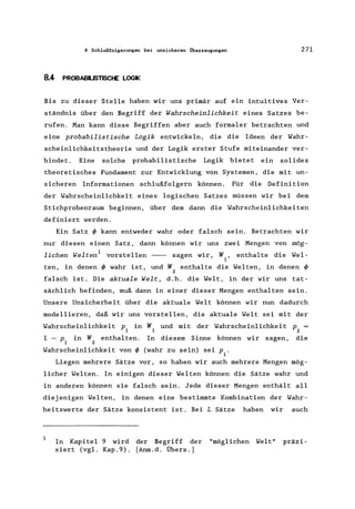 8 Schlußfolgerungen bei unsicheren Überzeugungen 271
8.4 PROBABlUSTlSCHE LOGIK
Bis zu dieser Stelle haben wir uns primär auf ein intuitives Ver-
ständnis über den Begriff der Wahrscheinlichkeit eines Satzes be-
rufen. Man kann diese Begriffen aber auch formaler betrachten und
eine probabilistische Logik entwickeln, die die Ideen der Wahr-
scheinlichkeitstheorie und der Logik erster Stufe miteinander ver-
bindet. Eine solche probabilistische Logik bietet ein solides
theoretisches Fundament zur Entwicklung von Systemen, die mit un-
s icheren Informationen schlußfolgern können. Für die Definition
der Wahrscheinlichkeit eines logischen Satzes müssen wir bei dem
Stichprobenraurn beginnen, über dem dann die Wahrscheinlichkeiten
definiert werden.
Ein Satz ~ kann entweder wahr oder falsch sein. Betrachten wir
nur diesen einen Satz, dann können wir uns zwei Mengen von mög-
lichen Welten 1 vorstellen - - sagen wir, W, enthalte die Wel-
1
ten, in denen ~ wahr ist, und W enthalte die Welten, in denen ~
2
falsch ist. Die aktuale Welt, d.h. die Welt, in der wir uns tat-
sächlich befinden, muß dann in einer dieser Mengen enthalten sein.
Unsere Unsicherheit über die aktuale Welt können wir nun dadurch
modellieren, daß wir uns vorstellen, die aktuale Welt sei mit der
Wahrscheinlichkeit p in W und mit der Wahrscheinlichkeit p =
1 1 2
1 - p in W enthalten. In diesem Sinne können wir sagen, die
1 2
Wahrscheinlichkeit von ~ (wahr zu sein) sei p .
1
Liegen mehrere Sätze vor, so haben wir auch mehrere Mengen mög-
licher Welten. In einigen dieser Welten können die Sätze wahr und
in anderen können sie falsch sein. Jede dieser Mengen enthält all
diejenigen Welten, in denen eine bestimmte Kombination der Wahr-
heitswerte der Sätze konsistent ist. Bei L Sätze haben wir auch
1
In Kapitel 9 wird der Begriff der "möglichen Welt" präzi-
siert (vgl. Kap.9). [Anrn.d. Übers.)
 