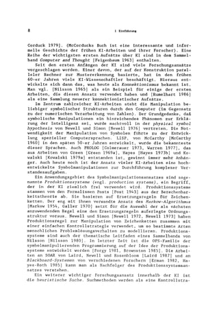8 1 Einführung
Corduck 1979]. (McCorducks Buch ist eine interessante und infor-
melle Geschichte der frühen KI-Arbeiten und ihrer Forscher). Eine
Reihe der wichtigsten ersten Aufsätze über KI sind in dem Sammel-
band Computer and Thought [Feigenbaum 1963] enthalten.
Seit den ersten Anfängen der KI sind viele Forschungsansätze
vorgeschlagen worden. Einer davon, der auf der Konstruktion paral-
leler Rechner zur Mustererkennung basierte, hat in den frühen
60-er Jahren viele KI -Wissenschaftler beschäftigt. Hieraus ent-
wickelte sich dann das, was heute als Konnektionismus bekannt ist.
Man vgl. [Nilsson 1965] als ein Beispiel für einige der ersten
Arbeiten, die diesen Ansatz verwendet haben und [Rumelhart 1986]
als eine Sammlung neuerer konnektionistischer Aufsätze.
Im Zentrum zahlreicher KI-Arbeiten steht die Manipulation be-
liebiger symbolischer Strukturen durch den Computer (im Gegensatz
zu der numerischen Verarbeitung von Zahlen). Der Grundgedanke, daß
symbolische Manipulationen ein hinreichendes Phänomen zur Erklä-
rung der Intelligenz sei, wurde machtvoll in der physical symbol
hypothesis von Newell und Simon [NeweIl 1976] vertreten. Die Not-
wendigkeit der Manipulation von Symbolen führte zu der Entwick-
lung spezieller Computersprachen. LISP, von MCCarthy [McCarthy
1960] in den späten 50-er Jahren entwickelt, wurde die bekannteste
dieser Sprachen. Auch PROLOG [Colmerauer 1973, Warren 1977], das
aus Arbeiten von Green [Green 1969a], Hayes [Hayes 1973b] und Ko-
walski [Kowalski 1979a] entstanden ist, gewinnt immer mehr Anhän-
ger. Auch heute noch ist der Ansatz vieler KI-Arbeiten eine hoch-
entwickelte Symbolmanipulationen zur Durchführung komplexer Ver-
standesaufgaben.
Ein Anwendungsgebiet des Symbolmanipulationsansatzes sind soge-
nannte Produktionssysteme (engl. production systems), ein Begriff,
der in der KI ziemlich frei verwendet wird. Produktionssysteme
stammen von den Formalismen Posts [Post 1943] aus der Berechenbar-
keitstheorie ab. Sie basieren auf Ersetzungsregeln für Zeichen-
ketten. Der eng mit ihnen verwandte Ansatz des Markow-Algorithmus
[Markow 1954, Galler 1970] setzt für die Auswahl der als nächsten
anzuwendenden Regel eine den Ersetzungsregeln auferlegte Ordnungs-
struktur voraus. Newell und Simon [NeweIl 1972, Newell 1973] haben
Produktionsregel zur Manipulation von Zeichenketten zusammen mit
einer einfachen Kontrollstrategie verwendet, um so bestimmte Arten
menschlichen Problemlösungsverhalten zu modellieren. Produktions-
systeme sind auch der thematische Leitfaden eines Sammelbands von
Nilsson [Nilsson 1980]. In letzter Zeit ist die OPS-Familie der
symbolmanipulierenden Programmierung auf der Idee der Produktions-
systeme entwickelt worden [Forgy 1981, Brownston 1985]. Die Arbei-
ten an SOAR von Laird, Newell und Rosenbloom [Laird 1987] und an
Blackboard-Systemen von verschiedenen Forschern [Erman 1982, Ha-
yes-Roth 1985] kann man als Nachfolger des Produktionssystemsan-
satzes verstehen.
Ein weiterer wichtiger Forschungsansatz innerhalb der KI ist
die heuristische Suche. Suchmethoden werden als eine Kontrollstra-
 