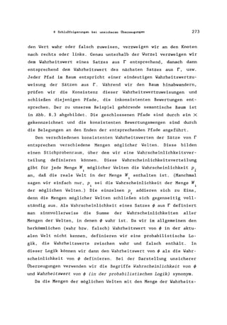 8 Schlußfolgerungen bei unsicheren Überzeugungen 273
den Wert wahr oder falsch zuweisen, verzweigen wir an den Knoten
nach rechts oder links. Genau unterhalb der Wurzel verzweigen wir
dem Wahrheitswert eines Satzes aus r entsprechend, danach dann
entsprechend dem Wahrheitswert des nächsten Satzes aus r, usw.
Jeder Pfad im Baum entspricht einer eindeutigen Wahrheitswertzu-
weisung der Sätzen aus r. Während wir den Baum hinabwandern,
prüfen wir die Konsistenz dieser Wahrheitswertzuweisungen und
schließen diej enigen Pfade, die inkonsistenten Bewertungen ent-
sprechen. Der zu unserem Beispiel gehörende semantische Baum ist
in Abb. 8.3 abgebildet. Die geschlossenen Pfade sind durch ein X
gekennzeichnet und die konsistenten Bewertungsmengen sind durch
die Belegungen an den Enden der entsprechenden Pfade angeführt.
Den verschiedenen konsistenten Wahrheitswerten der Sätze von r
entsprechen verschiedene Mengen möglicher Welten. Diese bilden
einen Stichprobenraum, über dem wir eine Wahrscheinlichkeitsver-
teilung definieren können. Diese Wahrscheinlichkeitsverteilung
gibt für jede Menge W möglicher Welten die Wahrscheinlichkeit p.
i L
an, daß die reale Welt in der Menge W enthalten ist. (Manchmal
~
sagen wir einfach nur, Pi sei die Wahrscheinlichkeit der Menge Wi
der möglichen Welten.) Die einzelnen P. addieren sich zu Eins,
~
denn die Mengen möglicher Welten schließen sich gegenseitig voll-
ständig aus. Als Wahrscheinlichkeit eines Satzes ~ aus r definiert
man sinnvollerweise die Summe der Wahrscheinlichkeiten aller
Mengen der Welten, in denen ~ wahr ist. Da wir im allgemeinen den
herkömmlichen (wahr bzw. falsch) Wahrheitswert von ~ in der aktu-
alen Welt nicht kennen, definieren wir eine probabilistische Lo-
gik, die Wahrheitswerte zwischen wahr und falsch enthält. In
dieser Logik können wir dann den Wahrheitswert von ~ als die Wahr-
scheinlichkeit von ~ definieren. Bei der Darstellung unsicherer
Überzeugungen verwenden wir die Begriffe Wahrscheinlichkeit von ~
und Wahrheitswert von ~ (in der probabilistischen Logik) synonym.
Da die Mengen der möglichen Welten mit den Menge der Wahrheits-
 