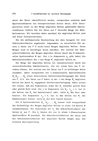 274 8 Schlußfolgerungen bei unsicheren Überzeugungen
werte der Sätze identifiziert werden. entsprechen ersteren auch
Äquivalenzklassen von Interpretationen dieser Sätze. Alle Inter-
pretation einer zu der Menge möglicher Welten gehörenden Äquiva-
lenzklasse liefern für die Sätze aus r dieselbe Menge von Wahr-
heitswerten. Wir beziehen daher manchmal die möglichen Welten auch
auf diese Interpretationen.
Für die mathematische Beschreibung des eben Gesagten ist eine
Vektorschreibweise angebracht. Angenommen. es existierten für un-
sere L Sätze aus r K nicht-leere Mengen möglicher Welten. Diese
Mengen sind in beliebiger Weise anordbar. Wir stellen die Wahr-
scheinlichkeiten der Mengen möglicher Welten durch den K-dimensio-
nalen Spaltenvektor P dar. Die i-te Komponente P. gibt dabei die
1
Wahrscheinlichkeit der i-ten Menge W, möglicher Welten an.
1
Die Menge der möglichen Welten ist charakterisiert durch die
unterschiedlichen Wahrheitswerte • die wir einem Satz aus r zu-
ordnen können. Wir stellen nun die Sätze von r in beliebiger Weise
zusammen. dabei entsprechen die L-dimensionalen Spaltenvektoren
V .V •...• V allen konsistenten Wahrheitswertbelegungen der Sätze
1 2 K
aus r. D.h. die Sätze aus r haben in der i-ten Menge W möglicher
Welten die durch V angegebene Wahrheitswertbelegung. Dabei setzen
wir voraus. daß die Komponenten jedes der V, entweder gleich Eins
1
oder gleich Null sind. Die j-te Komponente von V • v 1, hat in
i ji
den Welten von W den Wahrheitswert wahr. falls ~ den Wert wahr
i i
besitzt. Die Komponente v = 0, hat in den Welten von W den
ji
Wahrheitswert falsch, falls ~ den Wert falsch besitzt.
i
Die K Spaltenvektoren V • V , ... , V lassen sich entsprechend
1 2 K
der Reihenfolge der Mengen möglicher Welten zu einer LxK-Matrix V
zusammenfassen. Wir bezeichnen mit rr die Wahrscheinlichkeit des
Satzes ~ aus r. Die rr können wir nun in einem L-dimensionalen
i
Spaltenvektor TI anordnen. Die Wahrscheinlichkeiten der Sätze und
die Wahrscheinlichkeiten der möglichen Welten hängen über die
einfache Matrixgleichung
 