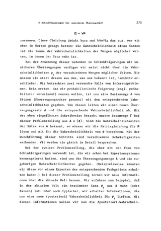 8 Schlußfolgerungen bei unsicheren Überzeugungen 275
IJ = VP
zusammen. Diese Gleichung drückt kurz und bündig das aus, was wir
oben in Worten gesagt hatten: Die Wahrscheinlichkeit eines Satzes
ist die Summe der Wahrscheinlichkeiten der Mengen möglicher Wel-
ten, in denen der Satz wahr ist.
Bei der Anwendung dieser Gedanken in Schlußfolgerungen mit un-
sicheren Überzeugungen verfügen wir meist nicht über die Wahr-
scheinlichkeiten P. der verschiedenen Mengen möglicher Welten. Wir
1
müssen sie statt dessen aus dem, was uns bekannt ist, induktiv er-
schließen. Wir betrachten zwei verwandte Fälle von Inferenzproble-
men. Beim ersten, das wir probabilistische Folgerung (engl. proba-
bilistic entailment) nennen wollen, ist uns eine Basismenge ~ von
Sätzen (Überzeugungssätze genannt) mit den entsprechenden Wahr-
scheinlichkeiten gegeben. Von diesen leiten wir einen neuen Über-
zeugungssatz t/> und die entsprechende Wahrscheinlichkeit ab. Mit
der eben eingeführten Schreibweise besteht unsere Satzmenge r bei
dieser Problemstellung aus ~ v {t/>}. Sind die Wahrscheinlichkeiten
der Sätze aus ~ bekannt, so müssen wir die Matrixgleichung für P
lösen und mit ihr die Wahrscheinlichkeit von t/> berechnen. Mit der
Durchführung dieser Schritte sind verschiedene Schwierigkeiten
verbunden. Wir werden sie gleich im Detail besprechen.
Bei der zweiten Problemstellung, die eher mit der Form von
Schlußfolgerungen verwandt ist, die wir schon bei Expertensystemen
kennengelernt hatten, sind uns die Überzeugungsmenge ~ und die zu-
gehörigen Wahrscheinlichkeiten gegeben. (Beispielsweise könnten
wir diese von einem Experten des entsprechenden Fachgebiets erhal-
ten haben.) Bei dieser Problemstellung lernen wir neue Informati-
onen über die aktuale Welt kennen. Wir erfahren zum Beispiel, daß
in der aktualen Welt ein bestimmter Satz t/> aus ~ wahr (oder
o
falsch) ist. Oder noch typischer, wir erhalten Informationen, die
uns eine neue (posteriori) Wahrscheinlichkeit für t/> liefern. Mit
o
diesen Informationen wollen wir nun die Aposteriori-Wahrschein-
 