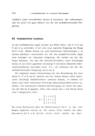 276 8 Schlußfolgerungen bei unsicheren Überzeugungen
lichkeit eines betreffenden Satzes ~ berechnen. Der Inferenzpro-
zeß ist jetzt ein ganz anderer als der der probabilistischen Fol-
gerung.
8.5 PROBABILISTISCHE FOLGERUNG
In der herkömmlichen Logik erlaubt uns Modus Pones, von P ~ Q aus
P auf Q zu schließen. Q ist also eine logische Folgerung der Menge
{p,p ~ Q}. (Modus Ponens ist eine konsistente Inferenzregel.) In
diesem Abschnitt untersuchen wir für die probabilistische Logik
eine Analogie zur logischen Folgerung. Wir werden uns mit der
Frage befassen, wie man die Wahrscheinlichkeit eines beliebigen
Satzes ~ aus einer gegebenen Satzmenge ~ und deren bekannten Wahr-
scheinlichkeiten bestimmen kann. D.h. wir befassen uns mit der
probabilistischen Folgerung von ~ aus ~.
Wir beginnen unsere Untersuchung mit der Betrachtung der drei
Sätze P, P ~ Q und Q. Ähnlich wie wir diesen Sätzen nicht konsi-
stent beliebige Wahrheitswerte zuweisen können, so können wir
ihnen auch nicht konsistent beliebige Wahrscheinlichkeitswerte zu-
ordnen. Die konsistente Wahrheitswertbelegung ist durch die Spal-
ten der Matrix V gegeben, wobei wahr durch eine 1 und falsch durch
eine 0 dargestellt wird.
V [~~~~lI 0 I 0
Die erste Matrixzeile gibt die Wahrheitswerte für P in den vier
Mengen möglicher Welten an. Die zweite Zeile liefert die Wahr-
heitswerte für P =9 Q, und die dritte Zeile enthält die Wahr-
 