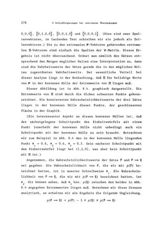 278 8 Schlußfolgerungen bei unsicheren Überzeugungen
0,0,0], [0,1,0,0], [0,0,1,0] und [0,0,0,1]. (Dies sind zwar Spal-
tenvektoren, im laufenden Text schreiben wir sie jedoch als Zei-
lenvektoren.) Die zu den extremalen P-Vektoren gehörenden extrema-
len TI-Vektoren sind einfach die Spalten der V-Matrix. Dieses Er-
gebnis ist nicht überraschend. Ordnet man nämlich den Sätzen ent-
sprechend den Mengen möglicher Welten eine Interpretation zu, dann
sind die Wahrheitswerte der Sätze gerade die in den möglichen Wel-
ten zugeordneten Wahrheitswerte. Der wesentliche Vorteil bei
dieser Analyse liegt in der Beobachtung, daß TI für beliebige Werte
von P in der konvexen Hülle der Extremwerte von TI liegen muß.
Dieser Abbildung ist in Abb. 8.4. graphisch dargestellt. Die
Extremwerte von TI sind durch die dicken schwarzen Punkte gekenn-
zeichnet. Die konsistenten Wahrscheinlichkeitswerte der drei Sätze
liegen in der konvexen Hülle dieser Punkte, der geschlossenen
Fläche in der Graphik.
(Ein interessanter Aspekt an diesen konvexen Hüllen ist, daß
der nächstgelegene Schnittpunkt des Einheitswürfels mit einem
Punkt innerhalb der konvexen Hülle nicht unbedingt auch ein
Schnittpunkt mit der konvexen Hülle zu sein braucht. Betrachten
wir zum Beispiel in Abb. 8.4 den in der konvexen Hülle liegenden
Punkt rr = 0.6, rr = 0.6, rr = 0.3. Sein nächster Schnittpunkt mit
1 2 3
dem Einheitswürfel liegt bei (1,1,0), was aber kein Schnittpunkt
mit TI ist.)
Angenommen, die Wahrscheinlichkeitswerte der Sätze P und P ~ Q
sei gegeben. Die Wahrscheinlichkeit von P, die wir mit p(P) be-
zeichnet hatten, ist in unserer Schreibweise rr. Die Wahrschein-
i
lichkeit von P ~ Q, die wir mit p(P ~ Q) bezeichnet hatten, ist
rr . Wir können sehen, daß rr bzw. p(Q) zwischen den beiden in Abb.
2 3
8.4 angegeben Extremwerten liegen muß. Berechnen wir diese Grenzen
analytisch, so erhalten wir als Ergebnis die folgende Ungleichung.
p(P ~ Q) + p(P) - 1 ~ p(Q) ~ p(P ~ Q)
 