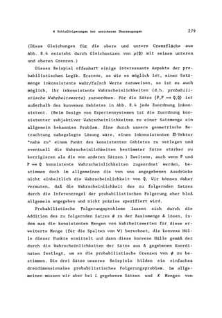 8 Schlußfolgerungen bei unsicheren Überzeugungen 279
(Diese Gleichungen für die obere und untere Grenzfläche aus
Abb. 8.4 entsteht durch Gleichsetzen von p(Q) mit seinen unteren
und oberen Grenzen.)
Dieses Beispiel offenbart einige interessante Aspekte der pro-
babilistischen Logik. Erstens, so wie es möglich ist, einer Satz-
menge inkonsistente wahr/falsch Werte zuzuweisen, so ist es auch
möglich, ihr inkonsistente Wahrscheinlichkeiten (d.h. probabili-
stische Wahrheitswerte) zuzuordnen. Für die Sätze {P,P =9 Q,Q} ist
außerhalb des konvexen Gebietes in Abb. 8.4 jede Zuordnung inkon-
sistent. (Beim Design von Expertensystemen ist die Zuordnung kon-
sistenter subjektiver Wahrscheinlichkeiten zu einer Satzmenge ein
allgemein bekanntes Problem. Eine durch unsere geometrische Be-
trachtung nahegelegte Lösung wäre, einen inkonsistenten lI-Vektor
"nahe zu" einem Punkt des konsistenten Gebietes zu verlegen und
eventuell die Wahrscheinlichkeiten bestimmter Sätze stärker zu
korrigieren als die von anderen Sätzen.) Zweitens, auch wenn P und
P =9 Q konsistente Wahrscheinlichkeiten zugeordnet werden, be-
stimmen doch im allgemeinen die von uns angegebenen Ausdrücke
nicht einheitlich die Wahrscheinlichkeit von Q. Wir können daher
vermuten, daß· die Wahrscheinlichkeit des zu folgernden Satzes
durch die Inferenzregel der probabilistischen Folgerung eher bloß
allgemein angegeben und nicht präzise spezifiert wird.
Probabilistische Folgerungsprobleme lassen sich durch die
Addition des zu folgernden Satzes ~ zu der Basismenge ä lösen, in-
dem man die konsistenten Mengen von Wahrheitswerten für diese er-
weiterte Menge (für die Spalten von V) berechnet, die konvexe Hül-
le dieser Punkte ermittelt und dann diese konvexe Hülle gemäß der
durch die Wahrscheinlichkeiten der Sätze aus ä gegebenen Koordi-
naten festlegt, um so die probabilistische Grenzen von ~ zu be-
stimmen. Die drei Sätze unseres Beispiels bilden ein einfaches
dreidimensionales probabilistisches Folgerungsproblem. Im allge-
meinen müssen wir aber bei L gegebenen Sätzen und K Mengen von
 