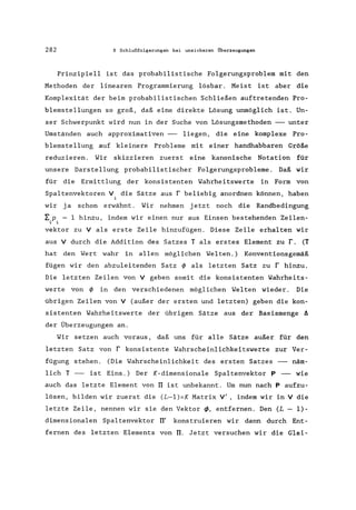 282 8 Schlußfolgerungen bei unsicheren Überzeugungen
Prinzipiell ist das probabilistische Folgerungsproblem mit den
Methoden der linearen Programmierung lösbar. Meist ist aber die
Komplexität der beim probabilistischen Schließen auftretenden Pro-
blemstellungen so groß, daß eine direkte Lösung unmöglich ist. Un-
ser Schwerpunkt wird nun in der Suche von Lösungsmethoden --- unter
Umständen auch approximativen --- liegen, die eine komplexe Pro-
blemstellung auf kleinere Probleme mit einer handhabbaren Größe
reduzieren. Wir skizzieren zuerst eine kanonische Notation für
unsere Darstellung probabilistischer Folgerungsprobleme . Daß wir
für die Ermittlung der konsistenten Wahrheitswerte in Form von
Spaltenvektoren V. die Sätze aus r beliebig anordnen können, haben,
wir ja schon erwähnt. Wir nehmen jetzt noch die Randbedingung
~.P. = I hinzu, indem wir einen nur aus Einsen bestehenden Zeilen-, ,
vektor zu V als erste Zeile hinzufügen. Diese Zeile erhalten wir
aus V durch die Addition des Satzes T als erstes Element zu r. (T
hat den Wert wahr in allen möglichen Welten.) Konventionsgemäß
fügen wir den abzuleitenden Satz ~ als letzten Satz zu r hinzu.
Die letzten Zeilen von V geben somit die konsistenten Wahrheits-
werte von ~ in den verschiedenen möglichen Welten wieder. Die
übrigen Zeilen von V (außer der ersten und letzten) geben die kon-
sistenten Wahrheitswerte der übrigen Sätze aus der Basismenge II
der Überzeugungen an.
Wir setzen auch voraus, daß uns für alle Sätze außer für den
letzten Satz von r konsistente Wahrscheinlichkeitswerte zur Ver-
fügung stehen. (Die Wahrscheinlichkeit des ersten Satzes --- näm-
lich T --- ist Eins.) Der K-dimensionale Spaltenvektor P --- wie
auch das letzte Element von TI ist unbekannt. Um nun nach P aufzu-
lösen, bilden wir zuerst die (L-l)xK Matrix V', indem wir in V die
letzte Zeile, nennen wir sie den Vektor ~, entfernen. Den (L - 1)-
dimensionalen Spaltenvektor TI' konstruieren wir dann durch Ent-
fernen des letzten Elements von TI. Jetzt versuchen wir die Glei-
 