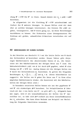 8 Schlußfolgerungen bei unsicheren Überzeugungen
chung IT' = V'P für p' zu lösen. Danach können wir n
L
berechnen.
283
p(l/» f/JP
Im allgemeinen ist die Gleichung IT' = V' P unterbestimmt und
liefert für P mehrere Lösungen. In diesen Fällen sind wir dann
eher an solchen Lösungen interessiert, die Grenzen für p(l/» an-
geben, vorausgesetzt, daß V klein genug ist, um diese Berechnungen
durchführen zu können. Die Diskussion eines Lösungsansatzes für
Probleme mit großen, unhandlichen V-Matrizen verschieben wir auf
später.
8.6 BERECHNUNGEN I"IT KLEINEN HATRIZEN
In der Notation aus Abschnitt 8.5 war die letzte Zeile von V durch
den Zeilenvektor f/J bezeichnet worden. Dieser Vektor gibt dieje-
nigen Wahrheitswerte des abzuleitenden Satzes I/> an, die konsi-
stent mit den Wahrheitswerten der übrigen Sätze aus r sind. Die
Wahrscheinlichkeit p(l/» von I/> ist durch f/J P gegeben, wobei P eine
Lösung von IT' = V'p ist. Analog können wir die übrigen Zeilen von
V durch die Zeilenvektoren 1/>. bezeichnen. Es gelten die folgenden
1
Beziehungen: 1/>1 = [1,1, ... ,1] und I/>L = 1/>. (Diese Schreibweise ist
suggestiv: die Zeilen von V geben die Sätze aus r in Form aller
möglichen Wahrheitswerte wieder, die konsistent mit den Wahrheits-
werten der übrigen Sätze sind.)
In besonders entarteten Fällen können wir aus den gegebenen V'
und IT' ein eindeutiges f/J P berechnen. Ist beispielsweise I/> iden-
tisch mit der i-ten Zeile von V', so gilt ~ P = n .. Allgemein kann
1
man sagen, wenn I/> als Linearkombination der Zeilen von V' dar-
stellbar ist, so läßt sich f/J P einfach als diese Linearkombination
der n schreiben. Man kann diese Methode zum Beispiel zur Herlei-
i
tung der folgenden Identitäten verwenden.
 