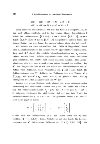 284 8 Schlußfolgerungen bei unsicheren Überzeugungen
p(Q)
p(Q)
p(P) + p(P ~ Q) - p(Q ~ P)
p(P ~ Q) + p(,P ~ Q) - 1
(Zum besseren Verständnis: Hat man die Matrix V aufgestellt, so
ist wohl offensichtlich, daß in der ersten dieser Identitäten P
durch den Zeilenvektor [1,1,0,0], P ~ Q durch [1,0,1,1], Q ~ P
durch [l,l,O,l]und Q durch [1,0,1,0] dargestellt werden kann. Der
letzte Vektor ist die Summe der ersten beiden minus des dritten.)
Wir können uns auch vorstellen, daß, falls ~ (irgendwie) durch
eine Linearkombination der Zeilen von V' approximiert werden kann,
dann auch ~ P durch die gleiche Linearkombination der 1[ approx-
i
imiert werden kann. Solche Approximationen sind unter Umständen
ganz nützlich, man sollte nach ihnen Ausschau halten. Eine Appro-
ximation, die wir uns einmal etwas näher betrachten wollen, ist
~*, die Proj ektion von ~ auf den durch die Zeilenvektoren von V'
definierten Teilraum. Eine Projektion von ~ auf einen durch die
Zeilenvektoren von V' definierten Teilraum ist ein Vektor ~* =
..,L-1 "
l. c". mit'" ='" + "', wobei die c so1=1 i~i' ~ ~ ~N
gewähl t sind, daß <I>.
N
orthogonal zu jedem Zeilenvektor von V' ist.
Wenden wir diese Methode doch einmal für eine näherungsweise
Berechnung der Wahrscheinlichkeit von Q an. Uns seien die Sätze P
mit der Wahrscheinlichkeit rr = pep) bzw. P ~ Q mit 1[ = pcp ~
2 3
Q) bekannt. (Erinnern Sie sich bitte, daß wir den Satz T mit der
Wahrscheinlichkeit rr 1 mit in r aufgenommen haben.) V' und TI'
1
sind dann gegeben durch
V'
[ ii~~l1 0 1 1
TI'
Q läßt sich als Zeilenvektor (d.h. als letzte Zeile von V) dar-
stellen: Q = [1,0,1,0]. Seine Projektion auf den durch die Zeilen-
vektoren von V' definierten Teilraum ist Q" = [1,0,1/2,1/2]. Die
 